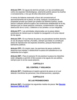 Artículo 276º.- En aguas de dominio privado y en las concedidas para
cultivo de especies hidrobiológicas, solamente podrán pescar los dueños
o concesionarios, o los que de ellos obtuvieren permiso.
A menos de haberse reservado a favor del concesionario el
aprovechamiento de la pesca, en canal, acequia o acueducto de
propiedad privada que pasen por predios de distintos dueños, puede
pescar cualquier persona sujeta a las condiciones establecidas en la ley,
siempre que no cause perjuicio a terceros, contaminación a las aguas,
obstrucción de su curso, o deterioro a los canales o a sus márgenes.
Artículo 277º.- Las actividades relacionadas con la pesca deben
practicarse de manera que no impidan la navegación o el curso natural
de las aguas.
Artículo 278º.- En sus faenas de pesca, los pescadores tendrán derecho
al uso de playas marinas y fluviales, siempre que éstas no constituyan
áreas de reproducción de especies silvestres, parques Nacionales o
balnearios públicos.
Artículo 279º.- En ningún caso, los permisos de pesca conferirán
derechos que impidan u obstaculicen la pesca de subsistencia a los
habitantes de la región.
Artículo 280º.- Para el exclusivo fin de practicar la pesca los ribereños
están obligados a permitir el libre acceso a las aguas de uso público,
siempre que no se les cause perjuicio.
CAPÍTULO V
DEL CONTROL Y VIGILANCIA
Artículo 281º.- Establécese el registro general de pesca en el cual
deberán inscribirse las personas y las embarcaciones y aparejos.
CAPÍTULO VI
DE LAS PROHIBICIONES
Artículo 282º.- S prohiben los siguientes medios de pesca: Ver Decreto
Nacional 1449 de 1977
 