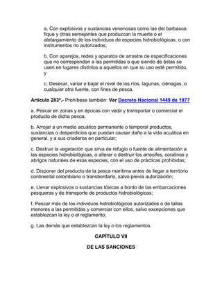 a. Con explosivos y sustancias venenosas como las del barbasco,
fique y otras semejantes que produzcan la muerte o el
aletargamiento de los individuos de especies hidrobiológicas, o con
instrumentos no autorizados;
b. Con aparejos, redes y aparatos de arrastre de especificaciones
que no correspondan a las permitidas o que siendo de éstas se
usen en lugares distintos a aquellos en que su uso esté permitido,
y
c. Desecar, variar o bajar el nivel de los ríos, lagunas, ciénagas, o
cualquier otra fuente, con fines de pesca.
Artículo 283º.- Prohíbese también: Ver Decreto Nacional 1449 de 1977
a. Pescar en zonas y en épocas con veda y transportar o comerciar el
producto de dicha pesca;
b. Arrojar a un medio acuático permanente o temporal productos,
sustancias o desperdicios que puedan causar daño a la vida acuática en
general, y a sus criaderos en particular;
c. Destruir la vegetación que sirva de refugio o fuente de alimentación a
las especies hidrobiológicas, o alterar o destruir los arrecifes, coralinos y
abrigos naturales de esas especies, con el uso de prácticas prohibidas;
d. Disponer del producto de la pesca marítima antes de llegar a territorio
continental colombiano o transbordarlo, salvo previa autorización;
e. Llevar explosivos o sustancias tóxicas a bordo de las embarcaciones
pesqueras y de transporte de productos hidrobiológicas;
f. Pescar más de los individuos hidrobiológicos autorizados o de tallas
menores a las permitidas y comerciar con ellos, salvo excepciones que
establezcan la ley o el reglamento;
g. Las demás que establezcan la ley o los reglamentos.
CAPÍTULO VII
DE LAS SANCIONES
 