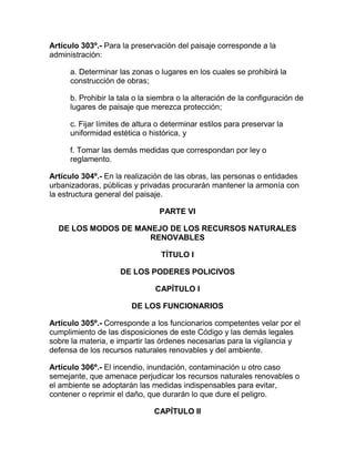 Artículo 303º.- Para la preservación del paisaje corresponde a la
administración:
a. Determinar las zonas o lugares en los cuales se prohibirá la
construcción de obras;
b. Prohibir la tala o la siembra o la alteración de la configuración de
lugares de paisaje que merezca protección;
c. Fijar límites de altura o determinar estilos para preservar la
uniformidad estética o histórica, y
f. Tomar las demás medidas que correspondan por ley o
reglamento.
Artículo 304º.- En la realización de las obras, las personas o entidades
urbanizadoras, públicas y privadas procurarán mantener la armonía con
la estructura general del paisaje.
PARTE VI
DE LOS MODOS DE MANEJO DE LOS RECURSOS NATURALES
RENOVABLES
TÍTULO I
DE LOS PODERES POLICIVOS
CAPÍTULO I
DE LOS FUNCIONARIOS
Artículo 305º.- Corresponde a los funcionarios competentes velar por el
cumplimiento de las disposiciones de este Código y las demás legales
sobre la materia, e impartir las órdenes necesarias para la vigilancia y
defensa de los recursos naturales renovables y del ambiente.
Artículo 306º.- El incendio, inundación, contaminación u otro caso
semejante, que amenace perjudicar los recursos naturales renovables o
el ambiente se adoptarán las medidas indispensables para evitar,
contener o reprimir el daño, que durarán lo que dure el peligro.
CAPÍTULO II
 