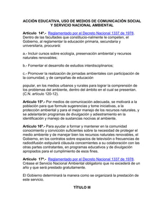 ACCIÓN EDUCATIVA, USO DE MEDIOS DE COMUNICACIÓN SOCIAL
Y SERVICIO NACIONAL AMBIENTAL
Artículo 14º.- Reglamentado por el Decreto Nacional 1337 de 1978.
Dentro de las facultades que constitucio-nalmente le competen, el
Gobierno, al reglamentar la educación primaria, secundaria y
universitaria, procurará:
a.- Incluir cursos sobre ecología, preservación ambiental y recursos
naturales renovables;
b.- Fomentar el desarrollo de estudios interdisciplinarios;
c.- Promover la realización de jornadas ambientales con participación de
la comunidad, y de campañas de educación
popular, en los medios urbanos y rurales para lograr la comprensión de
los problemas del ambiente, dentro del ámbito en el cual se presentan.
(C.N. artículo 120-12).
Artículo 15º.- Por medios de comunicación adecuada, se motivará a la
población para que formule sugerencias y tome iniciativas, a la
protección ambiental y para el mejor manejo de los recursos naturales, y
se adelantarán programas de divulgación y adiestramiento en la
identificación y manejo de sustancias nocivas al ambiente.
Artículo 16º.- Para ayudar a formar y mantener en la comunidad
conocimiento y convicción suficientes sobre la necesidad de proteger el
medio ambiente y de manejar bien los recursos naturales renovables, el
Gobierno, en los contratos sobre espacios de televisión o frecuencias de
radiodifusión estipulará cláusula concernientes a su colaboración con las
otras partes contratantes, en programas educativos y de divulgación
apropiados para el cumplimiento de esos fines.
Artículo 17º.- Reglamentado por el Decreto Nacional 1337 de 1978.
Créase el Servicio Nacional Ambiental obligatorio que no excederá de un
año y que será prestado gratuitamente.
El Gobierno determinará la manera como se organizará la prestación de
este servicio.
TÍTULO III
 