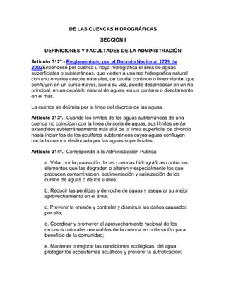 DE LAS CUENCAS HIDROGRÁFICAS
SECCIÓN I
DEFINICIONES Y FACULTADES DE LA ADMINISTRACIÓN
Artículo 312º.- Reglamentado por el Decreto Nacional 1729 de
2002Entiéndese por cuenca u hoya hidrográfica el área de aguas
superficiales o subterráneas, que vierten a una red hidrográfica natural
con uno o varios cauces naturales, de caudal continuo o intermitente, que
confluyen en un curso mayor, que a su vez, puede desembocar en un río
principal, en un depósito natural de aguas, en un pantano o directamente
en el mar.
La cuenca se delimita por la línea del divorcio de las aguas.
Artículo 313º.- Cuando los límites de las aguas subterráneas de una
cuenca no coincidan con la línea divisoria de aguas, sus límites serán
extendidos subterráneamente más allá de la línea superficial de divorcio
hasta incluir los de los acuíferos subterráneos cuyas aguas confluyen
hacía la cuenca deslindada por las aguas superficiales.
Artículo 314º.- Corresponde a la Administración Pública:
a. Velar por la protección de las cuencas hidrográficas contra los
elementos que las degraden o alteren y especialmente los que
producen contaminación, sedimentación y salinización de los
cursos de aguas o de los suelos;
b. Reducir las pérdidas y derroche de aguas y asegurar su mejor
aprovechamiento en el área;
c. Prevenir la erosión y controlar y disminuir los daños causados
por ella;
d. Coordinar y promover el aprovechamiento racional de los
recursos naturales renovables de la cuenca en ordenación para
beneficio de la comunidad;
e. Mantener o mejorar las condiciones ecológicas, del agua,
proteger los ecosistemas acuáticos y prevenir la eutroficación;
 