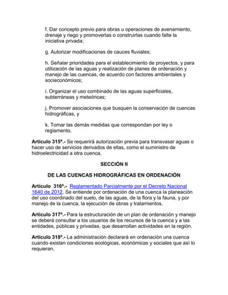 f. Dar concepto previo para obras u operaciones de avenamiento,
drenaje y riego y promoverlas o construirlas cuando falte la
iniciativa privada;
g. Autorizar modificaciones de cauces fluviales;
h. Señalar prioridades para el establecimiento de proyectos, y para
utilización de las aguas y realización de planes de ordenación y
manejo de las cuencas, de acuerdo con factores ambientales y
socieconómicos;
i. Organizar el uso combinado de las aguas superficiales,
subterráneas y meteóricas;
j. Promover asociaciones que busquen la conservación de cuencas
hidrográficas, y
k. Tomar las demás medidas que correspondan por ley o
reglamento.
Artículo 315º.- Se requerirá autorización previa para transvasar aguas o
hacer uso de servicios derivados de ellas, como el suministro de
hidroelectricidad a otra cuenca.
SECCIÓN II
DE LAS CUENCAS HIDROGRÁFICAS EN ORDENACIÓN
Artículo 316º.- Reglamentado Parcialmente por el Decreto Nacional
1640 de 2012. Se entiende por ordenación de una cuenca la planeación
del uso coordinado del suelo, de las aguas, de la flora y la fauna, y por
manejo de la cuenca, la ejecución de obras y tratamientos.
Artículo 317º.- Para la estructuración de un plan de ordenación y manejo
se deberá consultar a los usuarios de los recursos de la cuenca y a las
entidades, públicas y privadas, que desarrollan actividades en la región.
Artículo 318º.- La administración declarará en ordenación una cuenca
cuando existan condiciones ecológicas, económicas y sociales que así lo
requieran.
 