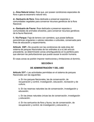 c.- Área Natural única: Área que, por poseer condiciones especiales de
flora o gea es escenario natural raro;
d.- Santuario de flora: Área dedicada a preservar especies o
comunidades vegetales para conservar recursos genéticos de la flora
Nacional;
e.- Santuario de Fauna: Área dedicada a preservar especies o
comunidades de animales silvestres, para conservar recursos genéticos
de la fauna Nacional;
f.- Vía Parque: Faja de terreno con carretera, que posee bellezas
panorámicas singulares o valores naturales o culturales, conservada para
fines de educación y esparcimiento.
Artículo 330º.- De acuerdo con las condiciones de cada área del
sistema de parques Nacionales de los ordinales a) a e) del artículo
precedente, se determinarán zonas amortiguadoras en la periferia para
que atenúen las perturbaciones que pueda causar la acción humana.
En esas zonas se podrán imponer restricciones y limitaciones al dominio.
SECCIÓN II
DE ADMINISTRACIÓN Y DEL USO
Artículo 331º.- Las actividades permitidas en el sistema de parques
Nacionales son las siguientes:
a. En los parques Nacionales, las de conservación, de
recuperación y control, investigación, educación, recreación y de
cultura;
b. En las reservas naturales las de conservación, investigación y
educación;
c. En las áreas naturales únicas las de conservación, investigación
y educación;
d. En los santuarios de flora y fauna, las de conservación, de
recuperación y control, de investigación y educación, y
 