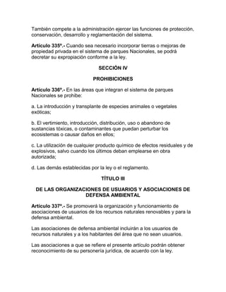 También compete a la administración ejercer las funciones de protección,
conservación, desarrollo y reglamentación del sistema.
Artículo 335º.- Cuando sea necesario incorporar tierras o mejoras de
propiedad privada en el sistema de parques Nacionales, se podrá
decretar su expropiación conforme a la ley.
SECCIÓN IV
PROHIBICIONES
Artículo 336º.- En las áreas que integran el sistema de parques
Nacionales se prohibe:
a. La introducción y transplante de especies animales o vegetales
exóticas;
b. El vertimiento, introducción, distribución, uso o abandono de
sustancias tóxicas, o contaminantes que puedan perturbar los
ecosistemas o causar daños en ellos;
c. La utilización de cualquier producto químico de efectos residuales y de
explosivos, salvo cuando los últimos deban emplearse en obra
autorizada;
d. Las demás establecidas por la ley o el reglamento.
TÍTULO III
DE LAS ORGANIZACIONES DE USUARIOS Y ASOCIACIONES DE
DEFENSA AMBIENTAL
Artículo 337º.- Se promoverá la organización y funcionamiento de
asociaciones de usuarios de los recursos naturales renovables y para la
defensa ambiental.
Las asociaciones de defensa ambiental incluirán a los usuarios de
recursos naturales y a los habitantes del área que no sean usuarios.
Las asociaciones a que se refiere el presente artículo podrán obtener
reconocimiento de su personería jurídica, de acuerdo con la ley.
 