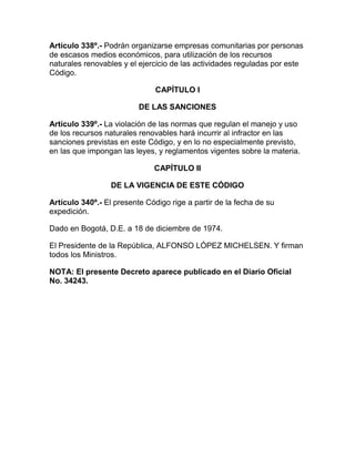 Artículo 338º.- Podrán organizarse empresas comunitarias por personas
de escasos medios económicos, para utilización de los recursos
naturales renovables y el ejercicio de las actividades reguladas por este
Código.
CAPÍTULO I
DE LAS SANCIONES
Artículo 339º.- La violación de las normas que regulan el manejo y uso
de los recursos naturales renovables hará incurrir al infractor en las
sanciones previstas en este Código, y en lo no especialmente previsto,
en las que impongan las leyes, y reglamentos vigentes sobre la materia.
CAPÍTULO II
DE LA VIGENCIA DE ESTE CÓDIGO
Artículo 340º.- El presente Código rige a partir de la fecha de su
expedición.
Dado en Bogotá, D.E. a 18 de diciembre de 1974.
El Presidente de la República, ALFONSO LÓPEZ MICHELSEN. Y firman
todos los Ministros.
NOTA: El presente Decreto aparece publicado en el Diario Oficial
No. 34243.
 