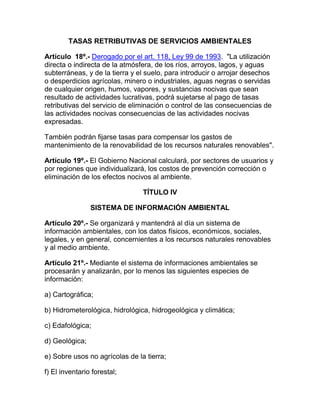 TASAS RETRIBUTIVAS DE SERVICIOS AMBIENTALES
Artículo 18º.- Derogado por el art. 118, Ley 99 de 1993. "La utilización
directa o indirecta de la atmósfera, de los ríos, arroyos, lagos, y aguas
subterráneas, y de la tierra y el suelo, para introducir o arrojar desechos
o desperdicios agrícolas, minero o industriales, aguas negras o servidas
de cualquier origen, humos, vapores, y sustancias nocivas que sean
resultado de actividades lucrativas, podrá sujetarse al pago de tasas
retributivas del servicio de eliminación o control de las consecuencias de
las actividades nocivas consecuencias de las actividades nocivas
expresadas.
También podrán fijarse tasas para compensar los gastos de
mantenimiento de la renovabilidad de los recursos naturales renovables".
Artículo 19º.- El Gobierno Nacional calculará, por sectores de usuarios y
por regiones que individualizará, los costos de prevención corrección o
eliminación de los efectos nocivos al ambiente.
TÍTULO IV
SISTEMA DE INFORMACIÓN AMBIENTAL
Artículo 20º.- Se organizará y mantendrá al día un sistema de
información ambientales, con los datos físicos, económicos, sociales,
legales, y en general, concernientes a los recursos naturales renovables
y al medio ambiente.
Artículo 21º.- Mediante el sistema de informaciones ambientales se
procesarán y analizarán, por lo menos las siguientes especies de
información:
a) Cartográfica;
b) Hidrometerológica, hidrológica, hidrogeológica y climática;
c) Edafológica;
d) Geológica;
e) Sobre usos no agrícolas de la tierra;
f) El inventario forestal;
 