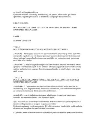 su identificación epidemiológica;
b) Ordenar medidas sanitarias y profilácticas y, en general, adop¬tar las que fueren
apropiadas, según la gravedad de la enfermedad y el peligro de su extensión.


LIBRO SEGUNDO

DE LA PROPIEDAD, USO E INFLUENCIA AMBIENTAL DE LOS RECURSOS
NATURALES RENOVABLES


PARTE I

NORMAS COMUNES


TITULO I
DEL DOMINIO DE LOS RECURSOS NATURALES RENOVABLES

Artículo 42.- Pertenecen a la nación los recursos naturales renovables y demás elementos
ambientales regulados por este Código que se en¬cuentren dentro del territorio nacional,
sin perjuicio de los derechos legítimamente adquiridos por particulares y de las normas
especiales sobre baldíos.

Artículo 43.- El derecho de propiedad privada sobre recursos naturales renovables deberá
ejercerse como función social, en los términos establecidos por la Constitución Nacional y
sujeto a las limitaciones y demás disposiciones establecidas en este Código y otras leyes
perti¬nentes.


TITULO II
DE LA ACTIVIDAD ADMINISTRATIVA RELACIONADA CON LOS RECURSOS
NATURALES RENOVABLES

Artículo 44.- El Departamento Nacional de Planeación coordinará la ela¬boración de
inventarios y la de programas sobre necesidades de la nación y de sus habitantes respecto
de los recursos naturales y demás elementos ambientales.

Artículo 45.- La actividad administrativa en relació n con el manejo de los recursos
naturales renovables se ajustará a las siguientes reglas:

a) Se procurará que la transformación industrial de bienes obte¬nidos en la explotación de
recursos se haga dentro de la región en que estos existen.
En áreas marginadas, previa autorización del gobierno, una en¬tidad oficial podrá adelantar
directamente la explotación económica de los recursos.

El gobierno podrá establecer estímulos e incentivos para que empresas particulares efectúen
 