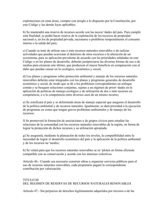 explotaciones en estas áreas, siempre con arreglo a lo dispuesto por la Constitución, por
este Código y las demás leyes aplicables;

b) Se mantendrá una reserva de recursos acorde con las necesi¬dades del país. Para cumplir
está finalidad, se podrá hacer reserva de la explotación de los recursos de propiedad
nacional o, en los de propiedad privada, racionarse o prohibirse temporalmente el consumo
interno o la salida del país;

c) Cuando se trate de utilizar uno o más recursos naturales renovables o de realizar
actividades que puedan ocasionar el deterioro de otros recursos o la alteración de un
ecosistema, para su aplicación prevalente de acuerdo con las prioridades señaladas en este
Código o en los planes de desarrollo, deberán justipreciarse las diversas formas de uso o de
medios para alcanzar este último, que produzcan el mayor beneficio en comparación con el
daño que puedan causar en lo ecológico, económico y social;

d) Los planes y programas sobre protección ambiental y manejo de los recursos naturales
renovables deberán estar integrados con los planes y programas generales de desarrollo
económico y social, de modo que se dé a los problemas correspondientes un enfoque
común y se busquen soluciones conjuntas, sujetas a un régimen de priori¬dades en la
aplicación de políticas de manejo ecológico y de utilización de dos o más recursos en
competencia, o a la competencia entre diversos usos de un mismo recurso;

e) Se zonificará el país y se delimitarán áreas de manejo especial que aseguren el desarrollo
de la política ambiental y de recursos naturales. Igualmente, se dará prioridad a la ejecución
de programas en zonas que tengan graves problemas ambientales y de manejo de los
recursos:

f) Se promoverá la formación de asociaciones o de grupos cívicos para estudiar las
relaciones de la comunidad con los recursos naturales renovables de la región, en forma de
lograr la protección de dichos recursos y su utilización apropiada.

g) Se asegurará, mediante la planeación de todos los niveles, la compatibilidad entre la
necesidad de lograr el desarrollo económico del país y la aplicación de la política ambiental
y de los recursos na¬turales;

h) Se velará para que los recursos naturales renovables se ex¬ploten en forma eficiente
compatible con su conservación y acorde con los intereses colectivos.

Artículo 46.- Cuando sea necesario construir obras u organizar servicios públicos para el
uso de recursos naturales renovables, cada propietario pagará la correspondiente
contribución por valorización.


TITULO III
DEL REGIMEN DE RESERVAS DE RECURSOS NATURALES RENOVABLES

Artículo 47.- Sin perjuicios de derechos legítimamente adquiridos por terceros o de las
 