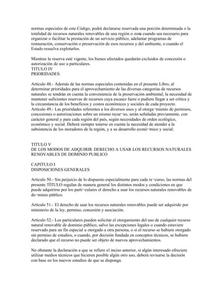 normas especiales de este Código, podrá declararse reservada una porción determinada o la
totalidad de recursos naturales renovables de una región o zona cuando sea necesario para
organizar o facilitar la prestación de un servicio público, adelantar programas de
restauración, conservación o preservación de esos recursos y del ambiente, o cuando el
Estado resuelva explotarlos.

Mientras la reserva esté vigente, los bienes afectados quedarán excluidos de concesión o
autorización de uso a particulares.
TITULO IV
PRIORIDADES

Artículo 48.- Además de las normas especiales contenidas en el presente Libro, al
determinar prioridades para el aprovechamiento de las diversas categorías de recursos
naturales se tendrán en cuenta la conveniencia de la preservación ambiental, la necesidad de
mantener suficientes reservas de recursos cuya escasez fuere o pudiere llegar a ser crítica y
la circunstancia de los beneficios y costos económicos y sociales de cada proyecto.
Artículo 49.- Las prioridades referentes a los diversos usos y al otorga¬miento de permisos,
concesiones o autorizaciones sobre un mismo recur¬so, serán señaladas previamente, con
carácter general y para cada región del país, según necesidades de orden ecológico,
económico y social. Deberá siempre tenerse en cuenta la necesidad de atender a la
subsistencia de los moradores de la región, y a su desarrollo econó¬mico y social.


TITULO V
DE LOS MODOS DE ADQUIRIR DERECHO A USAR LOS RECURSOS NATURALES
RENOVABLES DE DOMINIO PUBLICO

CAPITULO I
DISPOSICIONES GENERALES

Artículo 50.- Sin perjuicio de lo dispuesto especialmente para cada re¬curso, las normas del
presente TÍTULO regulan de manera general los distintos modos y condiciones en que
puede adquirirse por los parti¬culares el derecho a usar los recursos naturales renovables de
do¬minio público.

Artículo 51.- El derecho de usar los recursos naturales renovables puede ser adquirido por
ministerio de la ley, permiso, concesión y asociación.

Artículo 52.- Los particulares pueden solicitar el otorgamiento del uso de cualquier recurso
natural renovable de dominio público, salvo las excepciones legales o cuando estuviere
reservado para un fin especial u otorgado a otra persona, o si el recurso se hubiere otorgado
sin permiso de estudios, o cuando, por decisión fundada en conceptos técnicos, se hubiere
declarado que el recurso no puede ser objeto de nuevos aprovechamientos.

No obstante la declaración a que se refiere el inciso anterior, si algún interesado ofreciere
utilizar medios técnicos que hicieren posible algún otro uso, deberá revisarse la decisión
con base en los nuevos estudios de que se disponga.
 