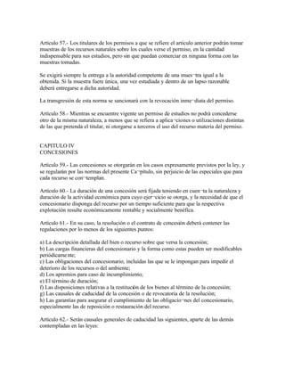 Artículo 57.- Los titulares de los permisos a que se refiere el artículo anterior podrán tomar
muestras de los recursos naturales sobre los cuales verse el permiso, en la cantidad
indispensable para sus estudios, pero sin que puedan comerciar en ninguna forma con las
muestras tomadas.

Se exigirá siempre la entrega a la autoridad competente de una mues¬tra igual a la
obtenida. Si la muestra fuere única, una vez estudiada y dentro de un lapso razonable
deberá entregarse a dicha autoridad.

La transgresión de esta norma se sancionará con la revocación inme¬diata del permiso.

Artículo 58.- Mientras se encuentre vigente un permiso de estudios no podrá concederse
otro de la misma naturaleza, a menos que se refiera a aplica¬ciones o utilizaciones distintas
de las que pretenda el titular, ni otorgarse a terceros el uso del recurso materia del permiso.


CAPITULO IV
CONCESIONES

Artículo 59.- Las concesiones se otorgarán en los casos expresamente previstos por la ley, y
se regularán por las normas del presente Ca¬pítulo, sin perjuicio de las especiales que para
cada recurso se con¬templan.

Artículo 60.- La duración de una concesión será fijada teniendo en cuen¬ta la naturaleza y
duración de la actividad económica para cuyo ejer¬cicio se otorga, y la necesidad de que el
concesionario disponga del recurso por un tiempo suficiente para que la respectiva
explotación resulte económicamente rentable y socialmente benéfica.

Artículo 61.- En su caso, la resolución o el contrato de concesión deberá contener las
regulaciones por lo menos de los siguientes puntos:

a) La descripción detallada del bien o recurso sobre que versa la concesión;
b) Las cargas financieras del concesionario y la forma como estas pueden ser modificables
periódicame nte;
c) Las obligaciones del concesionario, incluidas las que se le impongan para impedir el
deterioro de los recursos o del ambiente;
d) Los apremios para caso de incumplimiento;
e) El término de duración;
f) Las disposiciones relativas a la restitución de los bienes al término de la concesión;
g) Las causales de caducidad de la concesión o de revocatoria de la resolución;
h) Las garantías para asegurar el cumplimiento de las obligacio¬nes del concesionario,
especialmente las de reposición o restauración del recurso.

Artículo 62.- Serán causales generales de caducidad las siguientes, aparte de las demás
contempladas en las leyes:
 