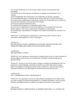 a) La cesión del derecho al uso del recurso, hecha a terceros sin autorización del
concedente;
b) El destino de la concesión para uso diferente al señalado en la resolución o en el
contrato;
c) El incumplimiento del concesionario a las condiciones im¬puestas o pactadas;
d) El incumplimiento grave o reiterado de las normas sobre pre¬servación de recursos,
salvo fuerza mayo r debidamente comprobada, siempre que el interesado de aviso dentro de
los quince días siguientes al acaecimiento de la misma;
e) No usar la concesión durante dos años;
f) La disminución progresiva o el agotamiento del recurso;
g) La mora en la organización de un servicio público o la sus¬pensión del mismo por
término superior a tres meses, cuando fueren imputables al concesionario;
h) Las demás que expresamente se consignen en la respectiva resolución de concesión o en
el contrato.

Artículo 63.- La declaración de caducidad no se hará sin que previa¬mente se dé al
interesado la oportunidad de ser oído en descargos.


TITULO VI
DEL REGISTRO, CENSO Y REPRESENTACION DEL OBJETO MATERIA DEL
DERECHO SOBRE RECURSOS NATURALES RENOVABLES


CAPITULO I
DEL REGISTRO Y CENSO

Artículo 64.- Las concesiones, autorizaciones y permisos para uso de re¬cursos naturales de
dominio público serán inscritos en el registro dis¬criminado y pormenorizado que se
llevará al efecto.

Artículo 65.- Se hará el censo de las aguas y bosques en predios de propiedad privada. Los
propietarios estarán obligados a declarar los derechos que sobre tales recursos tengan.
Quienes incumplan esta obligación estarán sujetos a apremios y sanciones hasta cuando
efectuaren tal declara¬ción, decretados en los términos previstos por las leyes.


CAPITULO II
DE LA REPRESENTACION CARTOGRAFICA

Artículo 66.- Se organizarán servicios de representación cartográfica de los objetos sobre
los cuales recaigan los derechos determinados en el Capítulo precedente, y de los recursos
naturales renovables de domi¬nio público, por especies de recursos y por regiones.


TITULO VII
RESTRICCIONES Y LIMITACIONES AL DOMINIO PRIVADO Y AL USO DE LOS
 