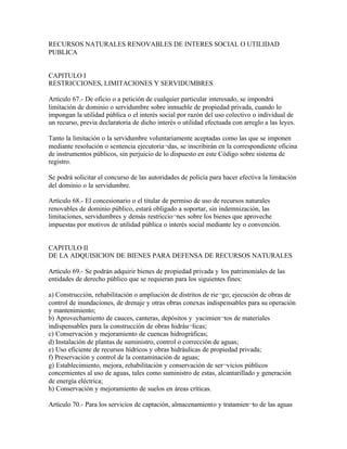 RECURSOS NATURALES RENOVABLES DE INTERES SOCIAL O UTILIDAD
PUBLICA


CAPITULO I
RESTRICCIONES, LIMITACIONES Y SERVIDUMBRES

Artículo 67.- De oficio o a petición de cualquier particular interesado, se impondrá
limitación de dominio o servidumbre sobre inmueble de propiedad privada, cuando lo
impongan la utilidad pública o el interés social por razón del uso colectivo o individual de
un recurso, previa declaratoria de dicho interés o utilidad efectuada con arreglo a las leyes.

Tanto la limitación o la servidumbre voluntariamente aceptadas como las que se imponen
mediante resolución o sentencia ejecutoria¬das, se inscribirán en la correspondiente oficina
de instrumentos públicos, sin perjuicio de lo dispuesto en este Código sobre sistema de
registro.

Se podrá solicitar el concurso de las autoridades de policía para hacer efectiva la limitación
del dominio o la servidumbre.

Artículo 68.- El concesionario o el titular de permiso de uso de recursos naturales
renovables de dominio público, estará obligado a soportar, sin indemnización, las
limitaciones, servidumbres y demás restriccio¬nes sobre los bienes que aproveche
impuestas por motivos de utilidad pública o interés social mediante ley o convención.


CAPITULO II
DE LA ADQUISICION DE BIENES PARA DEFENSA DE RECURSOS NATURALES

Artículo 69.- Se podrán adquirir bienes de propiedad privada y los patrimoniales de las
entidades de derecho público que se requieran para los siguientes fines:

a) Construcción, rehabilitación o ampliación de distritos de rie¬go; ejecución de obras de
control de inundaciones, de drenaje y otras obras conexas indispensables para su operación
y mantenimiento;
b) Aprovechamiento de cauces, canteras, depósitos y yacimien¬tos de materiales
indispensables para la construcción de obras hidráu¬licas;
c) Conservación y mejoramiento de cuencas hidrográficas;
d) Instalación de plantas de suministro, control o corrección de aguas;
e) Uso eficiente de recursos hídricos y obras hidráulicas de propiedad privada;
f) Preservación y control de la contaminación de aguas;
g) Establecimiento, mejora, rehabilitación y conservación de ser¬vicios públicos
concernientes al uso de aguas, tales como suministro de estas, alcantarillado y generación
de energía eléctrica;
h) Conservación y mejoramiento de suelos en áreas críticas.

Artículo 70.- Para los servicios de captación, almacenamiento y tratamien¬to de las aguas
 