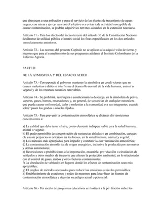 que abastecen a una población y para el servicio de las plantas de tratamiento de aguas
negras, con miras a ejercer un control efectivo o a evitar toda actividad susceptible de
causar contaminación, se podrán adquirir los terrenos aledaños en la extensión necesaria.

Artículo 71.- Para los efectos del inciso tercero del artículo 30 de la Constitución Nacional
decláranse de utilidad pública e interés social los fines especificados en los dos artículos
inmediatamente anteriores.

Artículo 72.- Las normas del presente Capítulo no se aplican a la adquisi¬ción de tierras y
mejoras que para el cumplimiento de sus programas adelante el Instituto Colombiano de la
Reforma Agraria.


PARTE II

DE LA ATMOSFERA Y DEL ESPACIO AEREO

Artículo 73.- Corresponde al gobierno mantener la atmósfera en condi¬ciones que no
causen molestias o daños o interfieran el desarrollo normal de la vida humana, animal o
vegetal y de los recursos naturales renovables.

Artículo 74.- Se prohibirá, restringirá o condicionará la descarga, en la atmósfera de polvo,
vapores, gases, humos, emanaciones y, en general, de sustancias de cualquier naturaleza
que pueda causar enfermedad, daño o molestias a la comunidad o a sus integrantes, cuando
sobre¬pasen los grados o nive les fijados.

Artículo 75.- Para prevenir la contaminación atmosférica se dictarán dis¬posiciones
concernientes a:

a) La calidad que debe tener el aire, como elemento indispen¬sable para la salud humana,
animal o vegetal;
b) El grado permisible de concent ración de sustancias aisladas o en combinación, capaces
cle causar perjuicios o deterioro en los bienes, en la salud humana, animal y vegetal;
c) Los métodos más apropiados para impedir y combatir la con¬taminación atmosférica;
d) La contaminación atmosférica de origen energético, inclusive la producida por aeronaves
y demás automotores;
e) Restricciones o prohibiciones a la importación, ensamble, pro¬ducción o circulación de
vehículos y otros medios de trasporte que alteren la protección ambiental, en lo relacionado
con el control de gases, ruidos y otros factores contaminantes;
f) La circulación de vehículos en lugares donde los efectos de contaminación sean más
apreciables;
g) El empleo de métodos adecuados para reducir las emisiones a niveles permisibles;
h) Establecimiento de estaciones o redes de muestreo para loca¬lizar las fuentes de
contaminación atmosférica y decretar su peligro actual o potencial.


Artículo 76.- Por medio de programas educativos se ilustrará a la po¬blación sobre los
 