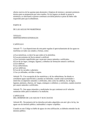 efectos nocivos de las quemas para desmonte o limpieza de terrenos y prestará asistencia
técnica para su preparación por otros medios. En los lugares en donde se preste la
asistencia, se sancionará a quienes continuen con dicha práctica a pesar de haber sido
requeridos para que la abandonen.


PARTE lll

DE LAS AGUAS NO MARITIMAS


TITULO I
DISPOSICIONES GENERALES


CAPITULO I

Artículo 77.- Las disposiciones de esta parte regulan el aprovechamiento de las aguas no
marítimas en todos sus estados y formas, como:

a) Las meteóricas, es decir las que están en la atmósfera;
b) Las provenientes de lluvia natural o artificial;
c) Las corrientes superficiales que vayan por cauces naturales o artificiales;
d) Las de los lagos, ciénagas, lagunas y embalses de formación natural o artificial;
e) Las edáficas;
f) Las subterráneas;
g) Las subálveas;
h) Las de los nevados y glaciares;
i) Las ya utilizadas, servidas o negras.

Artículo 78.- Con excepción de las meteóricas y de las subterráneas, las demás se
consideran aguas superficiales y pueden ser detenidas, cuando están acumuladas e
inmóviles en depósitos naturales o artificiales, tales como las edáficas, las de lagos,
lagunas, pantanos, charcas, cié¬nagas, estanques o embalses; y corrientes, cuando escurren
por cauces naturales o artificiales.

Artículo 79.- Son aguas minerales y medicinales las que contienen en di¬solución
sustancias útiles para la industria o la medicina.

CAPITULO II
DEL DOMINIO DE LAS AGUAS Y SUS CAUCES

Artículo 80.- Sin perjuicio de los derechos privados adquiridos con arre¬glo a la ley, las
aguas son de dominio público, inalienables e impres¬criptibles.

Cuando en este Código se hable de aguas sin otra calificación, se deberán entender las de
dominio público.
 