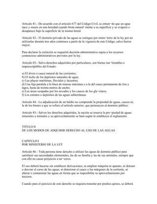 Artículo 81.- De acuerdo con el artículo 677 del Código Civil, se entien¬de que un agua
nace y muere en una heredad cuando brota natural¬mente a su superficie y se evapora o
desaparece bajo la superficie de la misma hered.

Artículo 82.- El dorninio privado de las aguas se extingue por minis¬terio de la ley por no
utilizarlas durante tres años continuos a partir de la vigencia de este Código, salvo fuerza
mayor.

Para declarar la extinción se requerirá decisión administrativa sujeta a los recursos
contencioso administrativos previstos por la ley.

Artículo 83.- Salvo derechos adquiridos por particulares, son bienes ina¬lienables e
imprescriptibles del Estado:

a) El álveo o cauce natural de las corrientes;
b) El lecho de los depósitos naturales de agua;
c) Las playas marítimas, fluviales y lacustres;
d) Una faja paralela a la línea de mareas máximas o a la del cauce permanente de ríos y
lagos, hasta de treinta metros de ancho;
e) Las áreas ocupadas por los nevados y los cauces de los gla¬ciares;
f) Los estratos o depósitos de las aguas subterráneas.

Artículo 84.- La adjudicación de un baldío no comprende la propiedad de aguas, cauces ni,
la de los bienes a que se refiere el artículo anterior, que pertenecen al dominio público.

Artículo 85.- Salvos los derechos adquiridos, la nación se reserva la pro¬piedad de aguas
minerales y termales y su aprovechamiento se hará según lo establezca el reglamento.


TITULO II
DE LOS MODOS DE ADQUIRIR DERECHO AL USO DE LAS AGUAS


CAPITULO I
POR MINISTERIO DE LA LEY

Artículo 86.- Toda persona tiene derecho a utilizar las aguas de dominio público para
satisfacer sus necesidades elementales, las de su familia y las de sus animales, siempre que
con ello no cause perjuicios a ter¬ceros.

El uso deberá hacerse sin establecer derivaciones, ni emplear máquina ni aparato, ni detener
o desviar el curso de las aguas, ni deteriorar el cauce o las márgenes de la corriente, ni
alterar o contaminar las aguas en forma que se imposibilite su aprovechamiento por
terceros.

Cuando para el ejercicio de este derecho se requiera transitar por predios ajenos, se deberá
 