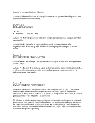 imponer la correspondiente servidumbre.

Artículo 87.- Por ministerio de la ley se podrá hacer uso de aguas de dominio privado, para
consumo doméstico exclusivamente.


CAPITULO II
DE LAS CONCESIONES

Sección I
EXIGIBILIDAD Y DURACION

Artículo 88.- Salvo disposiciones especiales, solo puede hacerse uso de las aguas en virtud
de concesión.

Artículo 89.- La concesión de un aprovechamiento de aguas estará sujeta a las
disponibilidades del recurso y a las necesidades que imponga el objeto para el cual se
destina.


Sección II
PRELACION EN EL OTORGAMIENTO

Artículo 90.- La prelación para otorgar concesiones de aguas se sujetará a las disposiciones
de este Código.

Artículo 91.- En caso de escasez, de sequía u otros semejantes, previa¬mente determinados,
y mientras subsistan, se podrán variar la cantidad de agua que puede suministrarse y el
orden establecido para hacerlo.




Sección III
CARACTERISTICAS Y CONDICIONES

Artículo 92.- Para poder otorgarla, toda concesión de aguas estará su¬jeta a condiciones
especiales previamente determinadas para defender las aguas, lograr su conveniente
utilización, la de los predios aledaños y, en general, el cumplimiento de los fines de utilidad
pública e interés social inherentes a la utilización.

No obstante lo anterior, por razones especiales de conveniencia pública, como la necesidad
de un cambio en el orden de prelación de cada uso, o el acaecimiento de hechos que alteren
las condiciones ambientales, podrán modificarse por el concedente las condiciones de la
concesión, mediante resolución administrativa motivada y sujeta a los recursos contencioso
administrativos previstos por la ley.
 