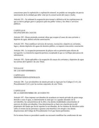 concesiones para la exploración o explotación mineral, no podrán ser otorgadas sin previa
autorización de la entidad que debe velar por la conservación del cauce o lecho.

Artículo 101.- Se ordenará la suspensión provisional o definitiva de las explotaciones de
que se derive peligro grave o perjuicio para las pobla¬ciones y las obras o servicios
públicos.


CAPITULO II
OCUPACION DE CAUCES

Artículo 102.- Quien pretenda construir obras que ocupen el cauce de una corriente o
depósito de agua, deberá solicitar autorización.

Artículo 103.- Para establecer servicios de turismo, recreación o deporte en corrientes,
lagos y demás depósitos de aguas de dominio público, se requiere concesión o asociación.

Artículo 104.- La ocupación permanente de playas solo se permitirá para efectos de
navegación. La transitoria requerirá permiso exceptuada la que se verifique para pesca de
subsistencia.

Artículo 105.- Serán aplicables a la ocupación de cauces de corrientes y depósitos de agua
las normas del Capítulo I de este Título.


TITULO IV
DE LAS SERVIDllMBRES

CAPITULO I
DISPOSICIONES GENERALES

Artículo 106.- Las servidumbres de interés privado se rigen por los Códigos Civil y de
Procedimiento Civil y por las normas especiales de este Título.


CAPITULO II
DE LA SERVIDUMBRE DE ACUEDUCTO

Artículo 107.- Para imponer servidumbre de acueducto en interés privado de quien tenga
derecho a usar el agua, se determinarán la zona que va a quedar afectada con la
servidumbre, las características de la obra y las demás modalidades concernientes al
ejercicio de dicha servidumbre. Esta determinación se hará con citación previa del
propietario del fundo que ha de soportar la servidumbre, de los titulares de derechos reales
sobre el mismo de las personas a quienes esta beneficie con arreglo a las demás
disposiciones del Código de Procedimiento Civil que fueren pertinentes.

En la misma forma se procederá cuando sea necesario modificar las condiciones de una
 