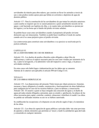 servidumbre de tránsito para abrevaderos, que consiste en llevar los animales a través de
uno o más predios rurales ajenos para que beban en corrientes o depósitos de agua de
dominio público.

Artículo 117.- Para la constitución de las servidumbres de que tratan los artículos anteriores
y para usarlas se requiere que no se causen perjuicios a quien actualmente necesite de las
aguas y esté haciendo uso legítimo de ellas, y en cuanto tales servidumbres se ejerzan por
los lugares y en las horas que el dueño del predio sirviente señalare.

Se podrán hacer cesar estas servidumbres cuando el propietario del predio sirviente
demuestre que son innecesarias. También se podrá hacer modificar el modo de usarlas
cuando con él se cause perjuicio grave al predio sirviente.

Las controversias para constituir estas servidumbres o su ejercicio se resolverán por la
justicia ordinaria.


CAPITULO VI
DE LA SERVIDUMBRE DE USO DE RIBERAS

Artículo 118.- Los dueños de predios ribereños están obligados a dejar libre de
edificaciones y cultivos el espacio necesario para los usos auto¬rizados por ministerio de la
ley, o para la navegación, o la administra¬ción del respectivo curso o lago, o la pesca o
actividades similares.

En estos casos solo habrá lugar a indemnización por los daños que se causaren.
Además de lo anterior será aplicable el artículo 898 del Código Civil.


TITULO V
DE LAS OBRAS HIDRÁULICAS

Artículo 119.- Las disposiciones del presente Título tienen por objeto promover, fomentar,
encauzar y hacer obligatorio el estudio, construcción y funcionamiento de obras hidráulicas
para cualquiera de los usos de los recursos hídricos y para su defensa y conservación.
Artículo 120.- El usuario a quien se haya otorgado una concesión de aguas y el dueño de
aguas privadas estarán obligados a presentar, para su estudio y aprobación, los planos de las
obras necesarias para captar, controlar, conducir, almacenar o distribuir el caudal. Las obras
no podrán ser utilizadas mientras su uso no se hubiere autorizado.

Se establecerán las excepciones a lo dispuesto en este artículo según el tipo y la naturaleza
de las obras.

Artículo 121.- Las obras de captación de aguas públicas o privadas debe¬rán estar provistas
de aparatos y demás elementos que permitan co¬nocer y medir la cantidad de agua derivada
y consumida en cualquier momento.
 