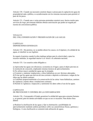 Artículo 130.- Cuando sea necesario construir diques o presas para la captación de aguas de
propiedad privada o pública, se acondicionarán con los sistemas necesarios para permitir el
paso de los peces.

Artículo 131.- Cuando una o varias personas pretendan construir acue¬ductos rurales para
servicios de riego, previamente deberán obtener autorización que podrá ser negada por
razones de conveniencia pública.




TITULO VI
DEL USO, CONSERVACION Y PRESERVACION DE LAS AGUAS


CAPITULO I
DISPOSICIONES GENERALES

Artículo 132.- Sin permiso, no se podrán alterar los cauces, ni el régimen y la calidad de las
aguas, ni interferir su uso legítimo.

Se negará el permiso cuando la obra implique peligro para la colectividad, o para los
recursos naturales, la seguridad interior o ex¬terior o la soberanía nacional.

Artículo 133.- Los usuarios están obligados a:

a) Aprovechar las aguas con eficiencia y economía en el lugar y para el objeto previsto en
la resolución de concesión, empleando sistemas técnicos de aprovechamiento;
b) No utilizar mayor cantidad de aguas que la otorgada;
c) Construir y mantener instalaciones y obras hidráulicas en con¬diciones adecuadas;
d) Evitar que las aguas que deriven de una corriente o depósito se derramen o salgan de las
obras que las deben contener;
e) Contribuir proporcionalmente a la conservación de las estruc¬turas hidráulicas, caminos
de vigilancia y demás obras e instalaciones comunes;
f) Permitir la vigilancia e inspección y suministrar los datos sobre el uso de las aguas.


CAPITULO II
DE PREVENCION Y CONTROL DE LA CONTAMINACION

Artículo 134.- Corresponde al Estado garantizar la calidad del agua para consumo humano
y, en general, para las demás actividades en que su uso es necesario. Para dichos fines
deberá:

a) Realizar la clasificación de las aguas y fijar su destinación y posibilidades de
aprovechamiento mediante análisis periódicos sobre sus características físicas, químicas y
biológicas. A esta clasificación se someterá toda utilización de aguas;
 