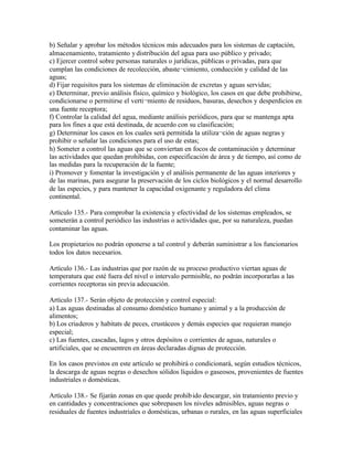 b) Señalar y aprobar los métodos técnicos más adecuados para los sistemas de captación,
almacenamiento, tratamiento y distribución del agua para uso público y privado;
c) Ejercer control sobre personas naturales o jurídicas, públicas o privadas, para que
cumplan las condiciones de recolección, abaste¬cimiento, conducción y calidad de las
aguas;
d) Fijar requisitos para los sistemas de eliminación de excretas y aguas servidas;
e) Determinar, previo análisis físico, químico y biológico, los casos en que debe prohibirse,
condicionarse o permitirse el verti¬miento de residuos, basuras, desechos y desperdicios en
una fuente receptora;
f) Controlar la calidad del agua, mediante análisis periódicos, para que se mantenga apta
para los fines a que está destinada, de acuerdo con su clasificación;
g) Determinar los casos en los cuales será permitida la utiliza¬ción de aguas negras y
prohibir o señalar las condiciones para el uso de estas;
h) Someter a control las aguas que se conviertan en focos de contaminación y determinar
las actividades que quedan prohibidas, con especificación de área y de tiempo, así como de
las medidas para la recuperación de la fuente;
i) Promover y fomentar la investigación y el análisis permanente de las aguas interiores y
de las marinas, para asegurar la preservación de los ciclos biológicos y el normal desarrollo
de las especies, y para mantener la capacidad oxigenante y reguladora del clima
continental.

Artículo 135.- Para comprobar la existencia y efectividad de los sistemas empleados, se
someterán a control periódico las industrias o actividades que, por su naturaleza, puedan
contaminar las aguas.

Los propietarios no podrán oponerse a tal control y deberán suministrar a los funcionarios
todos los datos necesarios.

Artículo 136.- Las industrias que por razón de su proceso productivo viertan aguas de
temperatura que esté fuera del nivel o intervalo permisible, no podrán incorporarlas a las
corrientes receptoras sin previa adecuación.

Artículo 137.- Serán objeto de protección y control especial:
a) Las aguas destinadas al consumo doméstico humano y animal y a la producción de
alimentos;
b) Los criaderos y habitats de peces, crustáceos y demás especies que requieran manejo
especial;
c) Las fuentes, cascadas, lagos y otros depósitos o corrientes de aguas, naturales o
artificiales, que se encuentren en áreas declaradas dignas de protección.

En los casos previstos en este artículo se prohibirá o condicionará, según estudios técnicos,
la descarga de aguas negras o desechos sólidos líquidos o gaseosos, provenientes de fuentes
industriales o domésticas.

Artículo 138.- Se fijarán zonas en que quede prohib ido descargar, sin tratamiento previo y
en cantidades y concentraciones que sobrepasen los niveles admisibles, aguas negras o
residuales de fuentes industriales o domésticas, urbanas o rurales, en las aguas superficiales
 