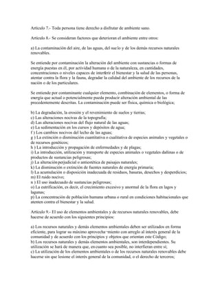 Artículo 7.- Toda persona tiene derecho a disfrutar de ambiente sano.

Artículo 8.- Se consideran factores que deterioran el ambiente entre otros:

a) La contaminación del aire, de las aguas, del sue lo y de los demás recursos naturales
renovables.

Se entiende por contaminación la alteración del ambiente con sustancias o formas de
energía puestas en él, por actividad humana o de la naturaleza, en cantidades,
concentraciones o niveles capaces de interferir el bienestar y la salud de las personas,
atentar contra la flora y la fauna, degradar la calidad del ambiente de los recursos de la
nación o de los particulares.

Se entiende por contaminante cualquier elemento, combinación de elementos, o forma de
energía que actual o potencialmente pueda producir alteración ambiental de las
precedentemente descritas. La contaminación puede ser física, química o biológica;

b) La degradación, la erosión y el revenimiento de suelos y tierras;
c) Las alteraciones nocivas de la topografía;
d) Las alteraciones nocivas del flujo natural de las aguas;
e) La sedimentación en los cursos y depósitos de agua;
f ) Los cambios nocivos del lecho de las aguas;
g ) La extinción o disminución cuantitativa o cualitativa de especies animales y vegetales o
de recursos genéticos;
h ) La introducción y propagación de enfermedades y de plagas;
i) La introducción, utilización y transporte de especies animales o vegetales dañinas o de
productos de sustancias peligrosas;
j) La alteración perjudicial o antiestética de paisajes naturales;
k) La disminución o extinción de fuentes naturales de energía primaria;
l) La acumulación o disposición inadecuada de residuos, basuras, desechos y desperdicios;
m) El ruido nocivo;
n ) El uso inadecuado de sustancias peligrosas;
o) La eutrificación, es decir, el crecimiento excesivo y anormal de la flora en lagos y
lagunas;
p) La concentración de población humana urbana o rural en condiciones habitacionales que
atenten contra el bienestar y la salud.

Artículo 9.- El uso de elementos ambientales y de recursos naturales renovables, debe
hacerse de acuerdo con los siguientes principios:

a) Los recursos naturales y demás elementos ambientales deben ser utilizados en forma
eficiente, para lograr su máximo aprovecha¬miento con arreglo al interés general de la
comunidad y de acuerdo con los principios y objetos que orientan este Código;
b) Los recursos naturales y demás elementos ambientales, son interdependientes. Su
utilización se hará de manera que, en cuanto sea posible, no interfieran entre sí;
c) La utilización de los elementos ambientales o de los recursos naturales renovables debe
hacerse sin que lesione el interés general de la comunidad, o el derecho de terceros;
 