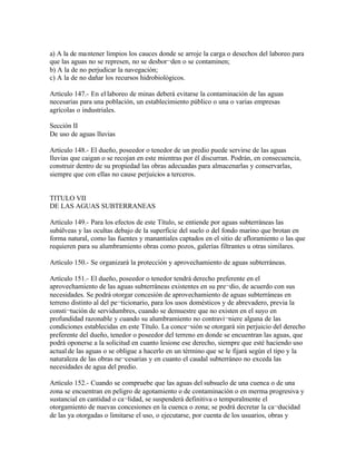 a) A la de mantener limpios los cauces donde se arroje la carga o desechos del laboreo para
que las aguas no se represen, no se desbor¬den o se contaminen;
b) A la de no perjudicar la navegación;
c) A la de no dañar los recursos hidrobiológicos.

Artículo 147.- En el laboreo de minas deberá evitarse la contaminación de las aguas
necesarias para una población, un establecimiento público o una o varias empresas
agrícolas o industriales.

Sección II
De uso de aguas lluvias

Artículo 148.- El dueño, poseedor o tenedor de un predio puede servirse de las aguas
lluvias que caigan o se recojan en este mientras por él discurran. Podrán, en consecuencia,
construir dentro de su propiedad las obras adecuadas para almacenarlas y conservarlas,
siempre que con ellas no cause perjuicios a terceros.


TITULO VII
DE LAS AGUAS SUBTERRANEAS

Artículo 149.- Para los efectos de este Título, se entiende por aguas subterráneas las
subálveas y las ocultas debajo de la superficie del suelo o del fondo marino que brotan en
forma natural, como las fuentes y manantiales captados en el sitio de afloramiento o las que
requieren para su alumbramiento obras como pozos, galerías filtrantes u otras similares.

Artículo 150.- Se organizará la protección y aprovechamiento de aguas subterráneas.

Artículo 151.- El dueño, poseedor o tenedor tendrá derecho preferente en el
aprovechamiento de las aguas subterráneas existentes en su pre¬dio, de acuerdo con sus
necesidades. Se podrá otorgar concesión de aprovechamiento de aguas subterráneas en
terreno distinto al del pe¬ticionario, para los usos domésticos y de abrevadero, previa la
consti¬tución de servidumbres, cuando se demuestre que no existen en el suyo en
profundidad razonable y cuando su alumbramiento no contravi¬niere alguna de las
condiciones establecidas en este Título. La conce¬sión se otorgará sin perjuicio del derecho
preferente del dueño, tenedor o poseedor del terreno en donde se encuentran las aguas, que
podrá oponerse a la solicitud en cuanto lesione ese derecho, siempre que esté haciendo uso
actual de las aguas o se obligue a hacerlo en un término que se le fijará según el tipo y la
naturaleza de las obras ne¬cesarias y en cuanto el caudal subterráneo no exceda las
necesidades de agua del predio.

Artículo 152.- Cuando se compruebe que las aguas del subsuelo de una cuenca o de una
zona se encuentran en peligro de agotamiento o de contaminación o en merma progresiva y
sustancial en cantidad o ca¬lidad, se suspenderá definitiva o temporalmente el
otorgamiento de nuevas concesiones en la cuenca o zona; se podrá decretar la ca¬ducidad
de las ya otorgadas o limitarse el uso, o ejecutarse, por cuenta de los usuarios, obras y
 