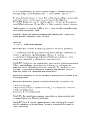 uso de la energía hidráulica que pueda ser desarro¬llada por la combinación de aguas y
pendientes, aunque aquellas estén concedidas o se hallen afectadas a otros usos.

Así mismo, la nación se reserva el dominio de la energía que pudiere llegar a generarse con
las corrientes marinas o con las mareas sin perjuicio de derechos adquiridos.
Artículo 170.- Las personas naturales o jurídicas, públicas o privadas, que deseen generar
energía hidráulica, cinética o eléctrica, deberán so¬licitar concesión o proponer asociación.

Para la concesión o la asociación se deberán tener en cuenta los indispensables factores de
índole ecológica, económica y social.

Artículo 171.- Las normas sobre concesiones de aguas serán aplicables a las de uso de
aguas y pendientes para generar energía hidráulica.


PARTE VI
DE LOS RECURSOS GEOTERMICOS

Artículo 172.- Para los efectos de este Código, se entiende por recursos geotérmicos:

a) La combinación natural del agua con una fuente calórica endó¬gena subterránea cuyo
resultado es la producción espontánea de aguas calientes o de vapores, y
b) La existencia de fuentes calóricas endógenas subterráneas a las cuales sea posible
inyectar agua para producir su calentamiento, o para generar vapor.

Artículo 173.- También son recursos geotérmicos, a que se aplican las disposiciones de este
Código y las demás legales, los que afloren na¬turalmente o por obra humana con
temperatura superior a 80 grados centígrados o a la que la ley fije como límite en casos
especiales. Los recursos geotérmicos que no alcancen los 80 grados centí¬grados de
temperatura mínima serán considerados como aguas termales.

Artículo 174.- Sin perjuicio de derechos adquiridos, la nación se reserva el dominio de los
recursos geotérmicos.

Artículo 175.- Los recursos geotérmicos pueden tener entre otros, los siguientes usos:

a) Producción de energía;
b) Producción de calor directo para fines industriales, o de re¬frigeración o calefacción;
c) Producción de agua dulce;
d) Extracción de su contenido mineral.

Artículo 176.- La concesión de uso de aguas para explotar una fuente geotérmica será
otorgada con la concesión del recurso geotérmico.

Artículo 177.- Serán de cargo del concesionario de recursos geotérmicos de contenido
salino las medidas necesarias para eliminar efectos con¬taminantes de las aguas o los
vapores condensados.
 