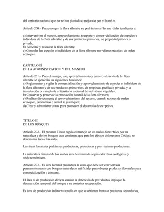 del territorio nacional que no se han plantado o mejorado por el homb re.

Artículo 200.- Para proteger la flora silvestre se podrán tomar las me¬didas tendientes a:

a) Intervenir en el manejo, aprovechamiento, trasporte y comer¬cialización de especies e
individuos de la flora silvestre y de sus productos primarios, de propiedad pública o
privada;
b) Fomentar y restaurar la flora silvestre;
c) Controlar las especies o individuos de la flora silvestre me¬diante prácticas de orden
ecológico.


CAPITULO II
DE LA ADMINISTRACION Y DEL MANEJO

Artículo 201.- Para el manejo, uso, aprovechamiento y comercialización de la flora
silvestre se ejercerán las siguientes funciones:
a) Reglamentar y vigilar la comercialización y aprovechamiento de especies e individuos de
la flora silvestre y de sus productos prima¬rios, de propiedad pública o privada, y la
introducción o transplante al territorio nacional de individuos vegetales;
b) Conservar y preservar la renovación natural de la flora silvestre;
c) Realizar directamente el aprovechamiento del recurso, cuando razones de orden
ecológico, económico o social lo justifiquen;
d) Crear y administrar zonas para promover el desarrollo de es¬pecies.



TITULO III
DE LOS BOSQUES

Artículo 202.- El presente Título regula el manejo de los suelos fores¬tales por su
naturaleza y de los bosques que contienen, que para los efectos del presente Código, se
denominan áreas forestales.

Las áreas forestales podrán ser productoras, protectoras y pro¬tectoras productoras.

La naturaleza forestal de los suelos será determinada según estu¬dios ecológicos y
socioeconómicos.

Artículo 203.- Es área forestal productora la zona que debe ser con¬servada
permanentemente con bosques naturales o artificiales para obtener productos forestales para
comercialización o consumo.

El área es de producción directa cuando la obtención de pro¬ductos implique la
desaparición temporal del bosque y su posterior recuperación.

Es área de producción indirecta aquella en que se obtienen frutos o productos secundarios,
 