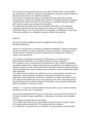 d) Los diversos usos que pueda tener un recurso natural estarán sujetos a las prioridades
que se determinen y deben ser realizados coordinadamente, para que se puedan cumplir los
principios enuncia¬dos en los ordinales precedentes;
e) Los recursos naturales renovables no se podrán utilizar por encima de los límites
permisibles que, al alterar las calidades físicas, químicas o biológicas naturales, produzcan
el agotamiento o el dete¬rioro grave de esos recursos o se perturbe el derecho a ulterior
utili¬zación en cuanto esta convenga al interés público;
f) La planeación del manejo de los recursos naturales renovables y de los elementos
ambientales debe hacerse en forma integral, de tal modo que contribuya al desarrollo
equilibrado urbano y rural. Para bienestar de la comunidad, se establecerán y conservarán,
en los centros urbanos y sus alrededores, espacios cubiertos de vegetación.


PARTE II

DE LOS ASUNTOS AMBIENTALES DE AMBITO O INFLUENCIA
INTERNACIONALES

Artículo 10.- Para prevenir o solucionar los problemas ambientales y regular la ut ilización
de recursos naturales renovables compartidos con países limítrofes y sin perjuicio de los
tratados vigentes, el gobierno procurará complementar las estipulaciones existentes o
negociar otros que prevean:

a) El recíproco y permanente intercambio de informaciones ne¬cesarias para el
planeamiento del desarrollo y el uso óptimo de dichos recursos y elementos;
b) La recíproca y previa comunicación de las alteraciones o dese¬quilibrios ambientales
que puedan originar obras o trabajos proyectados por los gobiernos o los habitantes de los
respectivos países, con ante¬lación suficiente para que dichos gobiernos puedan emprender
las acciones pertinentes cuando consideren que sus derechos e intereses ambientales pueden
sufrir menoscabo;
c) La administración conjunta de los gobiernos en los recursos naturales renovables cuya
explotación o aprovechamiento no pueda ser físicamente divisible entre los países
interesados, o que del punto de vista técnico o económico no resulte conveniente dividir;
d) La adopción de medidas para que no cause perjuicios sensi¬bles a otros países del uso
puramente interno de los recursos naturales no renovables u otros elementos ambientales,
hecho en Colombia o en naciones vecinas.

Artículo 11.- Los recursos naturales materia de la s previsiones a que se refiere el artículo
precedente son, entre otros, los siguientes:

a) Las cuencas hidrográficas de ríos que sirven de límite o que atraviesan las fronteras de
Colombia, incluidas las aguas superficiales y subterráneas y los demás cursos naturales
conexos;
b) Los bosques de ambos lados de una frontera;
c) Las especies de la fauna en que tengan interés común Colombia y los países vecinos;
d) Las aguas marítimas nacionales y los elementos que ellas contienen;
e) La atmósfera, en cuanto los actos ya verificados o los proyectados en un país puedan
 