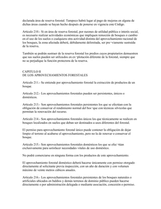 declarada área de reserva forestal. Tampoco habrá lugar al pago de mejoras en alguna de
dichas áreas cuando se hayan hecho después de ponerse en vigencia este Código.

Artículo 210.- Si en área de reserva forestal, por razones de utilidad pública o interés social,
es necesario realizar actividades económicas que impliquen remoción de bosques o cambio
en el uso de los suelos o cualquiera otra actividad distinta del aprovechamiento racional de
los bosques, la zona afectada deberá, debidamente delimitada, ser pre¬viamente sustraída
de la reserva.

También se podrán sustraer de la reserva forestal los predios cuyos propietarios demuestren
que sus suelos pueden ser utilizados en ex¬plotación diferente de la forestal, siempre que
no se perjudique la función protectora de la reserva.


CAPITULO II
DE LOS APROVECHAMIENTOS FORESTALES

Artículo 211.- Se entiende por aprovechamiento forestal la extracción de productos de un
bosque.

Artículo 212.- Los aprovechamientos forestales pueden ser persistentes, únicos o
domésticos.

Artículo 213.- Son aprovechamientos forestales persistentes los que se efectúan con la
obligación de conservar el rendimiento normal del bos¬que con técnicas silvícolas que
permitan la renovación del recurso.

Artículo 214.- Son aprovechamientos forestales únicos los que técnicamente se realicen en
bosques localizados en suelos que deban ser destinados a usos diferentes del forestal.

El permiso para aprovechamiento forestal único puede contener la obligación de dejar
limpio el terreno al acabarse el aprovechamiento, pero no la de renovar o conservar el
bosque.

Artículo 215.- Son aprovechamientos forestales domésticos los que se efec¬túan
exclusivamente para satisfacer necesidades vitales de uso doméstico.

No podrá comerciarse en ninguna forma con los productos de este aprovechamiento.

El aprovechamiento forestal doméstico deberá hacerse únicamente con permiso otorgado
directamente al solicitante previa inspección, con un año de duración y con volumen
máximo de veinte metros cúbicos anuales.

Artículo 216.- Los aprovechamientos forestales persistentes de los bosques naturales o
artificiales ubicados en baldíos y demás terrenos de dominio público pueden hacerse
directamente o por administración delegada o mediante asociación, concesión o permiso.
 