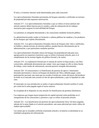 El área y el término máximo serán determinados para cada concesión.

Los aprovechamientos forestales persistentes de bosques naturales o artificiales en terrenos
de propiedad privada requieren autorización.

Artículo 217.- Los aprovechamientos forestales a que se refiere el inciso primero del
artículo anterior deben hacerse previo estudio y plan de ordenación de los trabajos
necesarios para asegurar la renovabilidad del bosque.

Los permisos se otorgarán directamente y las concesiones mediante licitación pública.

La administración podrá vender en licitación o subasta públicas las maderas y los productos
de los bosques que explote directamente.

Artículo 218.- Los aprovechamientos forestales únicos de bosques natu¬rales o artificiales,
en baldíos y demás terrenos de dominio público, pueden hacerse directamente por la
administración, o por particulares mediante permiso.

Los aprovechamientos forestales únicos de bosques de propiedad privada para usos
agropecuarios no requieren el permiso a que se refiere el presente artículo, pero sí el
cumplimiento de las normas legales de política forestal y de suelos.

Artículo 219.- La explotación forestal por el sistema de aserrío en baja escala y con fines
comerciales, adelantada directamente por campe¬sinos que tengan en ella su única fuente
de trabajo, como medio de subsistencia, necesita permiso otorgado directamente.

Artículo 220.- El concesionario o el beneficiario de permiso de aprove¬chamientos
forestales persistentes o únicos en bosques de dominio pú¬blico, deberán pagar, como
participación nacional, una suma que no exceda el treinta por ciento del precio del producto
en bruto en el mercado más cercano al sitio de aprovechamiento, y que se liquidará en cada
caso.

El municipio en cuya jurisdicción se realice el aprovechamiento forestal recibirá el veinte
por ciento de la suma pagada según el inciso anterior.

Se exceptúan de lo dispuesto en este artículo los beneficiarios de permisos domésticos.

Las empresas que tengan mayor proporción de capital nacional serán preferidas en el
otorgamiento de las concesiones y permisos a que se refiere el presente artículo.

Artículo 221.- Los beneficiarios de permisos de aprovechamiento fores¬tal único pagarán,
además de la suma fijada en el artículo precedente, una suma adicional por metro cúbico de
madera aprovechable.

Las sumas que se recauden conforme al presente artículo y al anterior se destinarán en su
totalidad a programas de reforestación.
 