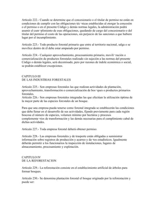 Artículo 222.- Cuando se determine que el concesionario o el titular de permiso no están en
condiciones de cumplir con las obligaciones téc¬nicas establecidas al otorgar la concesión
o el permiso o en el presente Código y demás normas legales, la administración podrá
asumir el cum¬plimiento de esas obligaciones, quedando de cargo del concesionario o del
titular del permiso el costo de las operaciones, sin perjuicio de las sanciones a que hubiere
lugar por el incumplimiento.

Artículo 223.- Todo producto forestal primario que entre al territorio nacional, salga o se
movilice dentro de él debe estar amparado por permiso.

Artículo 224.- Cualquier aprovechamiento, procesamiento primario, movili¬zación o
comercialización de productos forestales realizado sin sujeción a las normas del presente
Código o demás legales, será decomisado, pero por razones de índole económica o social,
se podrán establecer excepciones.


CAPITULO III
DE LAS INDUSTRIAS FORESTALES

Artículo 225.- Son empresas forestales las que realizan actividades de plantación,
aprovechamiento, transformación o comercialización de bos¬ques o productos primarios
forestales.
Artículo 226.- Son empresas forestales integradas las que efectúan la utilización óptima de
la mayor parte de las especies forestales de un bosque.

Para que una empresa pueda tenerse como forestal integrada se establecerán las condiciones
que deba llenar en el desarrollo de sus actividades, fijando previamente para cada región
boscosa el número de especies, volumen mínimo por hectárea y procesos
complementa¬rios de transformación y las demás necesarias para el cumplimiento cabal de
dichas actividades.

Artículo 227.- Toda empresa forestal deberá obtener permiso.

Artículo 228.- Las empresas forestales y de trasporte están obligadas a suministrar
información sobre registros de producción y acarreo y da¬tos estadísticos. Igualmente
deberán permitir a los funcionarios la inspección de instalaciones, lugares de
almacenamiento, procesamiento y explotación.


CAPITULO IV
DE LA REFORESTACION

Artículo 229.- La reforestación consiste en el establecimiento artificial de árboles para
formar bosques.

Artículo 230.- Se denomina plantación forestal el bosque originado por la reforestación y
puede ser:
 