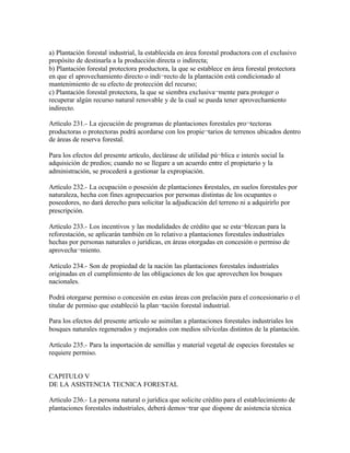 a) Plantación forestal industrial, la establecida en área forestal productora con el exclusivo
propósito de destinarla a la producción directa o indirecta;
b) Plantación forestal protectora productora, la que se establece en área forestal protectora
en que el aprovechamiento directo o indi¬recto de la plantación está condicionado al
mantenimiento de su efecto de protección del recurso;
c) Plantación forestal protectora, la que se siembra exclusiva¬mente para proteger o
recuperar algún recurso natural renovable y de la cual se pueda tener aprovechamiento
indirecto.

Artículo 231.- La ejecución de programas de plantaciones forestales pro¬tectoras
productoras o protectoras podrá acordarse con los propie¬tarios de terrenos ubicados dentro
de áreas de reserva forestal.

Para los efectos del presente artículo, declárase de utilidad pú¬blica e interés social la
adquisición de predios; cuando no se llegare a un acuerdo entre el propietario y la
administración, se procederá a gestionar la expropiación.

Artículo 232.- La ocupación o posesión de plantaciones forestales, en suelos forestales por
naturaleza, hecha con fines agropecuarios por personas distintas de los ocupantes o
poseedores, no dará derecho para solicitar la adjudicación del terreno ni a adquirirlo por
prescripción.

Artículo 233.- Los incentivos y las modalidades de crédito que se esta¬blezcan para la
reforestación, se aplicarán también en lo relativo a plantaciones forestales industriales
hechas por personas naturales o jurídicas, en áreas otorgadas en concesión o permiso de
aprovecha¬miento.

Artículo 234.- Son de propiedad de la nación las plantaciones forestales industriales
originadas en el cumplimiento de las obligaciones de los que aprovechen los bosques
nacionales.

Podrá otorgarse permiso o concesión en estas áreas con prelación para el concesionario o el
titular de permiso que estableció la plan¬tación forestal industrial.

Para los efectos del presente artículo se asimilan a plantaciones forestales industriales los
bosques naturales regenerados y mejorados con medios silvícolas distintos de la plantación.

Artículo 235.- Para la importación de semillas y material vegetal de especies forestales se
requiere permiso.


CAPITULO V
DE LA ASISTENCIA TECNICA FORESTAL

Artículo 236.- La persona natural o jurídica que solicite crédito para el establecimiento de
plantaciones forestales industriales, deberá demos¬trar que dispone de asistencia técnica
 