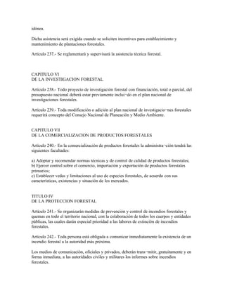 idónea.

Dicha asistencia será exigida cuando se soliciten incentivos para establecimiento y
mantenimiento de plantaciones forestales.

Artículo 237.- Se reglamentará y supervisará la asistencia técnica forestal.



CAPITULO Vl
DE LA INVESTIGACION FORESTAL

Artículo 238.- Todo proyecto de investigación forestal con financiación, total o parcial, del
presupuesto nacional deberá estar previamente inclui¬do en el plan nacional de
investigaciones forestales.

Artículo 239.- Toda modificación o adición al plan nacional de investigacio¬nes forestales
requerirá concepto del Consejo Nacional de Planeación y Medio Ambiente.


CAPITULO Vll
DE LA COMERCIALIZACION DE PRODUCTOS FORESTALES

Artículo 240.- En la comercialización de productos forestales la administra¬ción tendrá las
siguientes facultades:

a) Adoptar y recomendar normas técnicas y de control de calidad de productos forestales;
b) Ejercer control sobre el comercio, importación y exportación de productos forestales
primarios;
c) Establecer vedas y limitaciones al uso de especies forestales, de acuerdo con sus
características, existencias y situación de los mercados.


TITULO IV
DE LA PROTECCION FORESTAL

Artículo 241.- Se organizarán medidas de prevención y control de incendios forestales y
quemas en todo el territorio nacional, con la colaboración de todos los cuerpos y entidades
públicas, las cuales darán especial prioridad a las labores de extinción de incendios
forestales.

Artículo 242.- Toda persona está obligada a comunicar inmediatamente la existencia de un
incendio forestal a la autoridad más próxima.

Los medios de comunicación, oficiales y privados, deberán trans¬mitir, gratuitamente y en
forma inmediata, a las autoridades civiles y militares los informes sobre incendios
forestales.
 