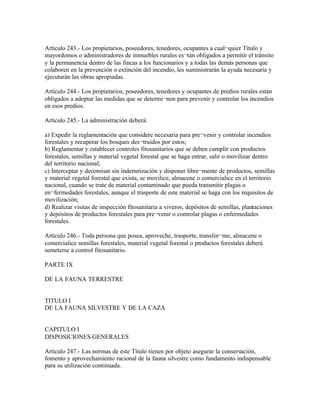 Artículo 243.- Los propietarios, poseedores, tenedores, ocupantes a cual¬quier Título y
mayordomos o administradores de inmuebles rurales es¬tán obligados a permitir el tránsito
y la permanencia dentro de las fincas a los funcionarios y a todas las demás personas que
colaboren en la prevención o extinción del incendio, les suministrarán la ayuda necesaria y
ejecutarán las obras apropiadas.

Artículo 244.- Los propietarios, poseedores, tenedores y ocupantes de predios rurales están
obligados a adoptar las medidas que se determi¬nen para prevenir y controlar los incendios
en esos predios.

Artículo 245.- La administración deberá:

a) Expedir la reglamentación que considere necesaria para pre¬venir y controlar incendios
forestales y recuperar los bosques des¬truidos por estos;
b) Reglamentar y establecer controles fitosanitarios que se deben cumplir con productos
forestales, semillas y material vegetal forestal que se haga entrar, salir o movilizar dentro
del territorio nacional;
c) Interceptar y decomisar sin indemnización y disponer libre¬mente de productos, semillas
y material vegetal forestal que exista, se movilice, almacene o comercialice en el territorio
nacional, cuando se trate de material contaminado que pueda transmitir plagas o
en¬fermedades forestales, aunque el trasporte de este material se haga con los requisitos de
movilización;
d) Realizar visitas de inspección fitosanitaria a viveros, depósitos de semillas, plantaciones
y depósitos de productos forestales para pre¬venir o controlar plagas o enfermedades
forestales.

Artículo 246.- Toda persona que posea, aproveche, trasporte, transfor¬me, almacene o
comercialice semillas forestales, material vegetal forestal o productos forestales deberá
semeterse a control fitosanitario.

PARTE IX

DE LA FAUNA TERRESTRE


TITULO I
DE LA FAUNA SILVESTRE Y DE LA CAZA


CAPITULO I
DISPOSICIONES GENERALES

Artículo 247.- Las normas de este Título tienen por objeto asegurar la conservación,
fomento y aprovechamiento racional de la fauna silvestre como fundamento indispensable
para su utilización continuada.
 