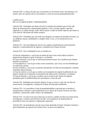 Artículo 248.- La fauna silvestre que se encuentra en el territorio nacio¬nal pertenece a la
nación, salvo las especies de los zoocriaderos y cotos de caza de propiedad particular.


CAPITULO II
DE LA CLASIFICACION Y DEFINICIONES

Artículo 249.- Entiéndese por fauna silvestre el conjunto de animales que no han sido
objeto de domesticación, mejoramiento genético o cría y levante regular o que han
regresado a su estado salvaje, exclui¬dos los peces y todas las demás especies que tienen su
ciclo total de vida dentro del medio acuático.

Artículo 250.- Entiéndese por caza todo acto dirigido a la captura de animales silvestres, ya
sea dándoles muerte, mutilándolos o atrapán¬dolos vivos, y a la recolección de sus
productos.

Artículo 251.- Son actividades de caza la cría, captura, transformación, procesamiento,
trasporte y comercialización de especies y productos de la fauna silvestre.

Artículo 252.- Por su finalidad la caza se clasifica en:

a) Caza de subsistencia, o sea la que sin ánimo de lucro tiene como objeto exclusivo
proporcionar alimento a quien la ejecuta y a su familia;
b) Caza comercial, o sea la que se realiza por personas natura¬les o jurídicas para obtener
beneficio económico;
c) Caza deportiva, o sea la que se hace como recreación y ejer¬cicio, sin otra finalidad que
su realización misma;
d) Caza científica, o sea la que se practica únicamente con fines de investigación o estudios
realizados dentro del país;
e) Caza de control, o sea la que se realiza con el propósito de regular la población de una
especie cuando así lo requieran circunstancias de orden social, económico o ecológico;
f) Caza de fomento, o sea la que se realiza con el exclusivo pro¬pósito de adquirir
ejemplares para el establecimiento de zoocriaderos o cotos de caza.

Artículo 253- Entiéndese por territorio fáunico el que se reserva y alin¬da con fines de
conservación, investigación y manejo de la fauna silvestre para exhibición.

Artículo 254.- Es zoocriadero el área de propiedad pública o privada que se destina al
mantenimiento, fomento y aprovechamiento de es¬pecies de la fauna silvestre con fines
científicos, comerciales, indus¬triales o de repoblación.

Artículo 255.- Es reserva de caza el área que se reserva y alinda con fines de conservación,
investigación y manejo, para fomento de espe¬cies cinegéticas en donde puede ser
permitida la caza con sujeción a reglamentos especiales.

Artículo 256.- Se entiende por coto de caza el área destinada al mante¬nimiento, fomento y
aprovechamiento de especies de la fauna silves¬tre para caza deportiva.
 
