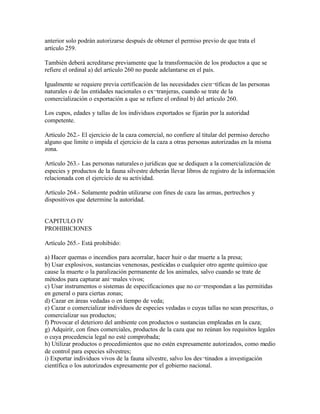 anterior solo podrán autorizarse después de obtener el permiso previo de que trata el
artículo 259.

También deberá acreditarse previamente que la transformación de los productos a que se
refiere el ordinal a) del artículo 260 no puede adelantarse en el país.

Igualmente se requiere previa certificación de las necesidades cien¬tíficas de las personas
naturales o de las entidades nacionales o ex¬tranjeras, cuando se trate de la
comercialización o exportación a que se refiere el ordinal b) del artículo 260.

Los cupos, edades y tallas de los individuos exportados se fijarán por la autoridad
competente.

Artículo 262.- El ejercicio de la caza comercial, no confiere al titular del permiso derecho
alguno que limite o impida el ejercicio de la caza a otras personas autorizadas en la misma
zona.

Artículo 263.- Las personas naturales o jurídicas que se dediquen a la comercialización de
especies y productos de la fauna silvestre deberán llevar libros de registro de la información
relacionada con el ejercicio de su actividad.

Artículo 264.- Solamente podrán utilizarse con fines de caza las armas, pertrechos y
dispositivos que determine la autoridad.


CAPITULO IV
PROHIBICIONES

Artículo 265.- Está prohibido:

a) Hacer quemas o incendios para acorralar, hacer huir o dar muerte a la presa;
b) Usar explosivos, sustancias venenosas, pesticidas o cualquier otro agente químico que
cause la muerte o la paralización permanente de los animales, salvo cuando se trate de
métodos para capturar ani¬males vivos;
c) Usar instrumentos o sistemas de especificaciones que no co¬rrespondan a las permitidas
en general o para ciertas zonas;
d) Cazar en áreas vedadas o en tiempo de veda;
e) Cazar o comercializar individuos de especies vedadas o cuyas tallas no sean prescritas, o
comercializar sus productos;
f) Provocar el deterioro del ambiente con productos o sustancias empleadas en la caza;
g) Adquirir, con fines comerciales, productos de la caza que no reúnan los requisitos legales
o cuya procedencia legal no esté comprobada;
h) Utilizar productos o procedimientos que no estén expresamente autorizados, como medio
de control para especies silvestres;
i) Exportar individuos vivos de la fauna silvestre, salvo los des¬tinados a investigación
científica o los autorizados expresamente por el gobierno nacional.
 