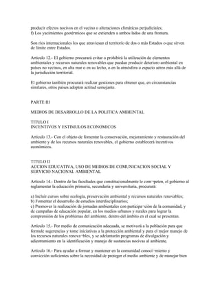 producir efectos nocivos en el vecino o alteraciones climáticas perjudiciales;
f) Los yacimientos geotérmicos que se extienden a ambos lados de una frontera.

Son ríos internacionales los que atraviesan el territorio de dos o más Estados o que sirven
de límite entre Estados.

Artículo 12.- El gobierno procurará evitar o prohibirá la utilización de elementos
ambientales y recursos naturales renovables que puedan producir deterioro ambiental en
países no vecinos, en alta mar o en su lecho, o en la atmósfera o espacio aéreo más allá de
la jurisdicción territorial.

El gobierno también procurará realizar gestiones para obtener que, en circunstancias
similares, otros países adopten actitud semejante.


PARTE III

MEDIOS DE DESARROLLO DE LA POLITICA AMBIENTAL

TITULO I
INCENTIVOS Y ESTIMULOS ECONOMICOS

Artículo 13.- Con el objeto de fomentar la conservación, mejoramiento y restauración del
ambiente y de los recursos naturales renovables, el gobierno establecerá incentivos
económicos.


TITULO II
ACCION EDUCATIVA, USO DE MEDIOS DE COMUNICACION SOCIAL Y
SERVICIO NACIONAL AMBIENTAL

Artículo 14.- Dentro de las facultades que constitucionalmente le com¬peten, el gobierno al
reglamentar la educación primaria, secundaria y universitaria, procurará:

a) Incluir cursos sobre ecología, preservación ambiental y recursos naturales renovables;
b) Fomentar el desarrollo de estudios interdisciplinarios;
c) Promover la realización de jornadas ambientales con participa¬ción de la comunidad, y
de campañas de educación popular, en los medios urbanos y rurales para lograr la
comprensión de los problemas del ambiente, dentro del ámbito en el cual se presentan.

Artículo 15.- Por medio de comunicación adecuada, se motiva rá a la población para que
formule sugerencias y tome iniciativas a la protección ambiental y para el mejor manejo de
los recursos naturales renova¬bles, y se adelantarán programas de divulgación y
adiestramiento en la identificación y manejo de sustancias nocivas al ambiente.

Artículo 16.- Para ayudar a formar y mantener en la comunidad conoci¬miento y
convicción suficientes sobre la necesidad de proteger el medio ambiente y de manejar bien
 