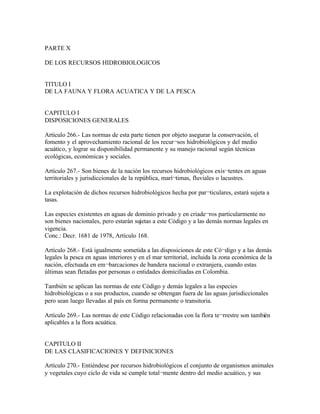 PARTE X

DE LOS RECURSOS HIDROBIOLOGICOS


TITULO I
DE LA FAUNA Y FLORA ACUATICA Y DE LA PESCA


CAPITULO I
DISPOSICIONES GENERALES

Artículo 266.- Las normas de esta parte tienen por objeto asegurar la conservación, el
fomento y el aprovechamiento racional de los recur¬sos hidrobiológicos y del medio
acuático, y lograr su disponibilidad permanente y su manejo racional según técnicas
ecológicas, económicas y sociales.

Artículo 267.- Son bienes de la nación los recursos hidrobiológicos exis¬tentes en aguas
territoriales y jurisdiccionales de la república, marí¬timas, fluviales o lacustres.

La explotación de dichos recursos hidrobiológicos hecha por par¬ticulares, estará sujeta a
tasas.

Las especies existentes en aguas de dominio privado y en criade¬ros particularmente no
son bienes nacionales, pero estarán sujetas a este Código y a las demás normas legales en
vigencia.
Conc.: Decr. 1681 de 1978, Artículo 168.

Artículo 268.- Está igualmente sometida a las disposiciones de este Có¬digo y a las demás
legales la pesca en aguas interiores y en el mar territorial, incluida la zona económica de la
nación, efectuada en em¬barcaciones de bandera nacional o extranjera, cuando estas
últimas sean fletadas por personas o entidades domiciliadas en Colombia.

También se aplican las normas de este Código y demás legales a las especies
hidrobiológicas o a sus productos, cuando se obtengan fuera de las aguas jurisdiccionales
pero sean luego llevadas al país en forma permanente o transitoria.

Artículo 269.- Las normas de este Código relacionadas con la flora te¬rrestre son también
aplicables a la flora acuática.


CAPITULO II
DE LAS CLASIFICACIONES Y DEFINICIONES

Artículo 270.- Entiéndese por recursos hidrobiológicos el conjunto de organismos animales
y vegetales cuyo ciclo de vida se cumple total¬mente dentro del medio acuático, y sus
 