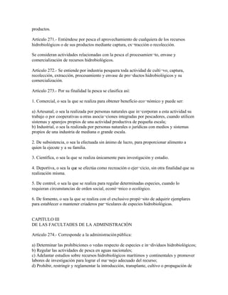 productos.

Artículo 271.- Entiéndese por pesca el aprovechamiento de cualquiera de los recursos
hidrobiológicos o de sus productos mediante captura, ex¬tracción o recolección.

Se consideran actividades relacionadas con la pesca el procesamien¬to, envase y
comercialización de recursos hidrobiológicos.

Artículo 272.- Se entiende por industria pesquera toda actividad de culti¬vo, captura,
recolección, extracción, procesamiento y envase de pro¬ductos hidrobiológicos y su
comercialización.

Artículo 273.- Por su finalidad la pesca se clasifica así:

1. Comercial, o sea la que se realiza para obtener beneficio eco¬nómico y puede ser:

a) Artesanal, o sea la realizada por personas naturales que in¬corporan a esta actividad su
trabajo o por cooperativas u otras asocia¬ciones integradas por pescadores, cuando utilicen
sistemas y aparejos propios de una actividad productiva de pequeña escala;
b) Industrial, o sea la realizada por personas naturales o jurídicas con medios y sistemas
propios de una industria de mediana o grande escala.

2. De subsistencia, o sea la efectuada sin ánimo de lucro, para proporcionar alimento a
quien la ejecute y a su familia.

3. Científica, o sea la que se realiza únicamente para investigación y estudio.

4. Deportiva, o sea la que se efectúa como recreación o ejer¬cicio, sin otra finalidad que su
realización misma.

5. De control, o sea la que se realiza para regular determinadas especies, cuando lo
requieran circunstancias de orden social, econó¬mico o ecológico.

6. De fomento, o sea la que se realiza con el exclusivo propó¬sito de adquirir ejemplares
para establecer o mantener criaderos par¬ticulares de especies hidrobiológicas.


CAPITULO III
DE LAS FACULTADES DE LA ADMINISTRACIÓN

Artículo 274.- Corresponde a la administración pública:

a) Determinar las prohibiciones o vedas respecto de especies e in¬dividuos hidrobiológicos;
b) Regular las actividades de pesca en aguas nacionales;
c) Adelantar estudios sobre recursos hidrobiológicos marítimos y continentales y promover
labores de investigación para lograr el ma¬nejo adecuado del recurso;
d) Prohibir, restringir y reglamentar la introducción, transplante, cultivo o propagación de
 