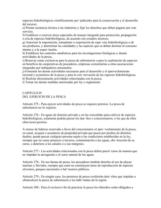 especies hidrobiológicas científicamente per¬judiciales para la conservación y el desarrollo
del recurso;
e) Prestar asistencia técnica a las industrias y fijar los derechos que deben pagarse por este
servicio;
f) Establecer o reservar áreas especiales de manejo integrado para protección, propagación
o cría de especies hidrobiológicas, de acuerdo con estudios técnicos;
g) Autorizar la importación, transplante o exportación de espe¬cies hidrobiológicas o de
sus productos, y determinar las cantidades y las especies que se deban destinar al consumo
interno y a la expor¬tación;
h) Establecer los controles estadísticos para las investigaciones biológicas y demás
actividades de la pesca;
i) Reservar zonas exclusivas para la pesca de subsistencia o para la explotación de especies
en beneficio de cooperativas de pescadores, empresas comunitarias u otras asociaciones
integradas por trabajadores artesanales;
j) Fomentar las demás actividades necesarias para el desarrollo y el aprovechamiento
racional y económico de la pesca y para la con¬servación de las especies hidrobiológicas;
k) Realizar directamente actividades relacionadas con la pesca;
l) Tomar las demás medidas autorizadas por ley o reglamento.


CAPITULO IV
DEL EJERCICIO DE LA PESCA

Artículo 275.- Para ejercer actividades de pesca se requiere permiso. La pesca de
subsistencia no lo requiere.

Artículo 276.- En aguas de dominio privado y en las concedidas para cultivos de especies
hidrobiológicas, solamente podrán pescar los due¬ños o concesionarios, o los que de ellos
obtuvieren permiso.

A menos de haberse reservado a favor del concesionario el apro¬vechamiento de la pesca,
en canal, acequia o acueducto de propiedad privada que pasen por predios de distintos
dueños, puede pescar cualquier persona sujeta a las condiciones establecidas en la ley,
siempre que no cause perjuicio a terceros, contaminación a las aguas, obs¬trucción de su
curso, o deterioro a los canales o a sus márgenes.

Artículo 277.- Las actividades relacionadas con la pesca deben practi¬carse de manera que
no impidan la navegación o el curso natural de las aguas.

Artículo 278.- En sus faenas de pesca, los pescadores tendrán derecho al uso de playas
marinas y fluviales, siempre que estas no constituyan áreas de reproducción de especies
silvestres, parques nacionales o bal¬nearios públicos.

Artículo 279.- En ningún caso, los permisos de pesca conferirán dere¬chos que impidan u
obstaculicen la pesca de subsistencia a los habi¬tantes de la región.

Artículo 280.- Para el exclusivo fin de practicar la pesca los ribereños están obligados a
 