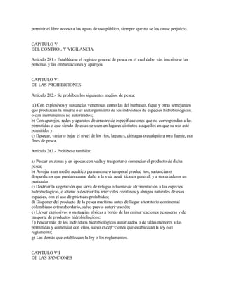 permitir el libre acceso a las aguas de uso público, siempre que no se les cause perjuicio.


CAPITULO V
DEL CONTROL Y VIGILANCIA

Artículo 281.- Establécese el registro general de pesca en el cual debe¬rán inscribirse las
personas y las embarcaciones y aparejos.


CAPITULO VI
DE LAS PROHIBICIONES

Artículo 282.- Se prohiben los siguientes medios de pesca:

 a) Con explosivos y sustancias venenosas como las del barbasco, fique y otras semejantes
que produzcan la muerte o el aletargamiento de los individuos de especies hidrobiológicas,
o con instrumentos no autorizados;
b) Con aparejos, redes y aparatos de arrastre de especificaciones que no correspondan a las
permitidas o que siendo de estas se usen en lugares distintos a aquellos en que su uso esté
permitido, y
c) Desecar, variar o bajar el nivel de los ríos, laguna s, ciénagas o cualquiera otra fuente, con
fines de pesca.

Artículo 283.- Prohíbese también:

a) Pescar en zonas y en épocas con veda y trasportar o comerciar el producto de dicha
pesca;
b) Arrojar a un medio acuático permanente o temporal produc¬tos, sustancias o
desperdicios que puedan causar daño a la vida acuá¬tica en general, y a sus criaderos en
particular;
c) Destruir la vegetación que sirva de refugio o fuente de ali¬mentación a las especies
hidrobiológicas, o alterar o destruir los arre¬cifes coralinos y abrigos naturales de esas
especies, con el uso de prácticas prohibidas;
d) Disponer del producto de la pesca marítima antes de llegar a territorio continental
colombiano o transbordarlo, salvo previa autori¬zación;
e) Llevar explosivos o sustancias tóxicas a bordo de las embar¬caciones pesqueras y de
trasporte de productos hidrobiológicos;
f ) Pescar más de los individuos hidrobiológicos autorizados o de tallas menores a las
permitidas y comerciar con ellos, salvo excep¬ciones que establezcan la ley o el
reglamento;
g) Las demás que establezcan la ley o los reglamentos.


CAPITULO VII
DE LAS SANCIONES
 