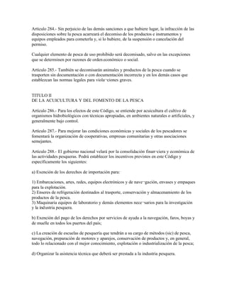 Artículo 284.- Sin perjuicio de las demás sanciones a que hubiere lugar, la infracción de las
disposiciones sobre la pesca acarreará el decomiso de los productos e instrumentos y
equipos empleados para cometerla y, si lo hubiere, de la suspensión o cancelación del
permiso.

Cualquier elemento de pesca de uso prohibido será decomisado, salvo en las excepciones
que se determinen por razones de orden económico o social.

Artículo 285.- También se decomisarán animales y productos de la pesca cuando se
trasporten sin documentación o con documentación incorrecta y en los demás casos que
establezcan las normas legales para viola¬ciones graves.


TITULO II
DE LA ACUICULTURA Y DEL FOMENTO DE LA PESCA

Artículo 286.- Para los efectos de este Código, se entiende por acuicultura el cultivo de
organismos hidrobiológicos con técnicas apropiadas, en ambientes naturales o artificiales, y
generalmente bajo control.

Artículo 287.- Para mejorar las condiciones económicas y sociales de los pescadores se
fomentará la organización de cooperativas, empresas comunitarias y otras asociaciones
semejantes.

Artículo 288.- El gobierno nacional velará por la consolidación finan¬ciera y económica de
las actividades pesqueras. Podrá establecer los incentivos previstos en este Código y
específicamente los siguientes:

a) Exención de los derechos de importación para:

1) Embarcaciones, artes, redes, equipos electrónicos y de nave¬gación, envases y empaques
para la explotación.
2) Enseres de refrigeración destinados al trasporte, conservación y almacenamiento de los
productos de la pesca.
3) Maquinaria equipos de laboratorio y demás elementos nece¬sarios para la investigación
y la índustria pesquera.

b) Exención del pago de los derechos por servicios de ayuda a la navegación, faros, boyas y
de muelle en todos los puertos del país;

c) La creación de escuelas de pesquería que tendrán a su cargo de métodos (sic) de pesca,
navegación, preparación de motores y aparejos, conservación de productos y, en general,
todo lo relacionado con el mejor conocimiento, explotación o industrialización de la pesca;

d) Organizar la asistencia técnica que deberá ser prestada a la industria pesquera.
 