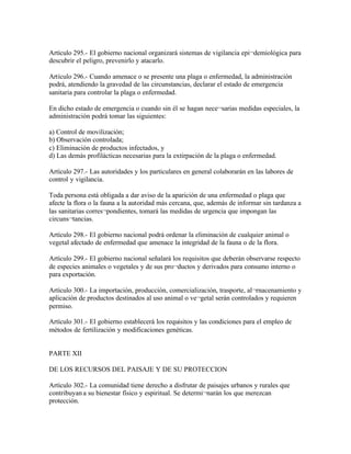 Artículo 295.- El gobierno nacional organizará sistemas de vigilancia epi¬demiológica para
descubrir el peligro, prevenirlo y atacarlo.

Artículo 296.- Cuando amenace o se presente una plaga o enfermedad, la administración
podrá, atendiendo la gravedad de las circunstancias, declarar el estado de emergencia
sanitaria para controlar la plaga o enfermedad.

En dicho estado de emergencia o cuando sin él se hagan nece¬sarias medidas especiales, la
administración podrá tomar las siguientes:

a) Control de movilización;
b) Observación controlada;
c) Eliminación de productos infectados, y
d) Las demás profilácticas necesarias para la extirpación de la plaga o enfermedad.

Artículo 297.- Las autoridades y los particulares en general colaborarán en las labores de
control y vigilancia.

Toda persona está obligada a dar aviso de la aparición de una enfermedad o plaga que
afecte la flora o la fauna a la autoridad más cercana, que, además de informar sin tardanza a
las sanitarias corres¬pondientes, tomará las medidas de urgencia que impongan las
circuns¬tancias.

Artículo 298.- El gobierno nacional podrá ordenar la eliminación de cualquier animal o
vegetal afectado de enfermedad que amenace la integridad de la fauna o de la flora.

Artículo 299.- El gobierno nacional señalará los requisitos que deberán observarse respecto
de especies animales o vegetales y de sus pro¬ductos y derivados para consumo interno o
para exportación.

Artículo 300.- La importación, producción, comercialización, trasporte, al¬rnacenamiento y
aplicación de productos destinados al uso animal o ve¬getal serán controlados y requieren
permiso.

Artículo 301.- El gobierno establecerá los requisitos y las condiciones para el empleo de
métodos de fertilización y modificaciones genéticas.


PARTE XII

DE LOS RECURSOS DEL PAISAJE Y DE SU PROTECCION

Artículo 302.- La comunidad tiene derecho a disfrutar de paisajes urbanos y rurales que
contribuyan a su bienestar físico y espiritual. Se determi¬narán los que merezcan
protección.
 