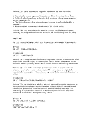Artículo 303.- Para la preservación del paisaje corresponde a la admi¬nistración:

a) Determinar las zonas o lugares en los cuales se prohibirá la construcción de obras;
b) Prohibir la tala o la siembra o la alteración de la configura¬ción de lugares de paisaje
que merezca protección;
c) Fijar límites de altura o determinar estilos para preservar la uniformidad estética o
histórica, y
d) Tomar las demás medidas que correspondan por ley o regla¬mento.

Artículo 304.- En la realización de las obras, las personas o entidades urbanizadoras,
públicas y privadas procurarán mantener la armonía con la estructura general del paisaje.


PARTE XIII

DE LOS MODOS DE MANEJO DE LOS RECURSOS NATURALES RENOVABLES

TITULO I
DE LOS PODERES POLICIVOS

CAPITULO I
DE LOS FUNCIONARIOS

Artículo 305.- Corresponde a los funcionarios competentes velar por el cumplimiento de las
disposiciones de este Código y las demás legales sobre la materia, e impartir las órdenes
necesarias para la vigilancia y defensa de los recursos naturales renovables y del ambiente.

Artículo 306.- En incendio, inundación, contaminación u otro caso se¬mejante, que
amenace perjudicar los recursos naturales renovables o el ambiente se adoptarán las
medidas indispensables para evitar, contener o reprimir el daño, que durarán lo que dure el
peligro.

CAPITULO II
DE LA COLABORACION DE LA FUERZA PUBLICA

Artículo 307.- Los miembros de la Policía Nacional cooperarán permanen¬tement e en las
medidas destinadas a contener, prevenir o reprimir cualquier atentado contra la defensa,
conservación, preservación y utili¬zación de los recursos naturales renovables y del
ambiente, y en coor¬dinar las labores de las diversas organizaciones exis tentes en la
comunidad, encaminadas a dicha protección y defensa.


TITULO II
DE LAS AREAS DE MANEJO ESPECIAL

CAPITULO I
DISPOSICIONES GENERALES
 