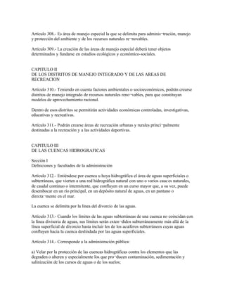 Artículo 308.- Es área de manejo especial la que se delimita para adminis¬tración, manejo
y protección del ambiente y de los recursos naturales re¬novables.

Artículo 309.- La creación de las áreas de manejo especial deberá tener objetos
determinados y fundarse en estudios ecológicos y económico-sociales.


CAPITULO II
DE LOS DISTRITOS DE MANEJO INTEGRADO Y DE LAS AREAS DE
RECREACION

Artículo 310.- Teniendo en cuenta factores ambientales o socioeconómicos, podrán crearse
distritos de manejo integrado de recursos naturales reno¬vables, para que constituyan
modelos de aprovechamiento racional.

Dentro de esos distritos se permitirán actividades económicas controladas, investigativas,
educativas y recreativas.

Artículo 311.- Podrán crearse áreas de recreación urbanas y rurales princi¬palmente
destinadas a la recreación y a las actividades deportivas.


CAPITULO III
DE LAS CUENCAS HIDROGRAFICAS

Sección I
Defniciones y facultades de la administración

Artículo 312.- Entiéndese por cuenca u hoya hidrográfica el área de aguas superficiales o
subterráneas, que vierten a una red hidrográfica natural con uno o varios cauc es naturales,
de caudal continuo o intermitente, que confluyen en un curso mayor que, a su vez, puede
desembocar en un río principal, en un depósito natural de aguas, en un pantano o
directa¬mente en el mar.

La cuenca se delimita por la línea del divorcio de las aguas.

Artículo 313.- Cuando los límites de las aguas subterráneas de una cuenca no coincidan con
la línea divisoria de aguas, sus límites serán exten¬didos subterráneamente más allá de la
línea superficial de divorcio hasta incluir los de los acuíferos subterráneos cuyas aguas
confluyen hacia la cuenca deslindada por las aguas superficiales.

Artículo 314.- Corresponde a la administración pública:

a) Velar por la protección de las cuencas hidrográficas contra los elementos que las
degraden o alteren y especialmente los que pro¬ducen contaminación, sedimentación y
salinización de los cursos de aguas o de los suelos;
 