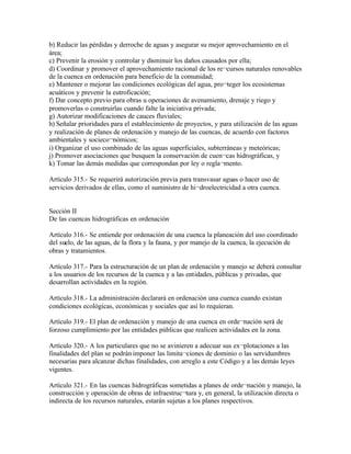 b) Reducir las pérdidas y derroche de aguas y asegurar su mejor aprovechamiento en el
área;
c) Prevenir la erosión y controlar y disminuir los daños causados por ella;
d) Coordinar y promover el aprovechamiento racional de los re¬cursos naturales renovables
de la cuenca en ordenación para beneficio de la comunidad;
e) Mantener o mejorar las condiciones ecológicas del agua, pro¬teger los ecosistemas
acuáticos y prevenir la eutroficación;
f) Dar concepto previo para obras u operaciones de avenamiento, drenaje y riego y
promoverlas o construirlas cuando falte la iniciativa privada;
g) Autorizar modificaciones de cauces fluviales;
h) Señalar prioridades para el establecimiento de proyectos, y para utilización de las aguas
y realización de planes de ordenación y manejo de las cuencas, de acuerdo con factores
ambientales y socieco¬nómicos;
i) Organizar el uso combinado de las aguas superficiales, subterráneas y meteóricas;
j) Promover asociaciones que busquen la conservación de cuen¬cas hidrográficas, y
k) Tomar las demás medidas que correspondan por ley o regla¬mento.

Artículo 315.- Se requerirá autorización previa para transvasar aguas o hacer uso de
servicios derivados de ellas, como el suministro de hi¬droelectricidad a otra cuenca.


Sección II
De las cuencas hidrográficas en ordenación

Artículo 316.- Se entiende por ordenación de una cuenca la planeación del uso coordinado
del suelo, de las aguas, de la flora y la fauna, y por manejo de la cuenca, la ejecución de
obras y tratamientos.

Artículo 317.- Para la estructuración de un plan de ordenación y manejo se deberá consultar
a los usuarios de los recursos de la cuenca y a las entidades, públicas y privadas, que
desarrollan actividades en la región.

Artículo 318.- La administración declarará en ordenación una cuenca cuando existan
condiciones ecológicas, económicas y sociales que así lo requieran.

Artículo 319.- El plan de ordenación y manejo de una cuenca en orde¬nación será de
forzoso cumplimiento por las entidades públicas que realicen actividades en la zona.

Artículo 320.- A los particulares que no se avinieren a adecuar sus ex¬plotaciones a las
finalidades del plan se podrán imponer las limita¬ciones de dominio o las servidumbres
necesarias para alcanzar dichas finalidades, con arreglo a este Código y a las demás leyes
vigentes.

Artículo 321.- En las cuencas hidrográficas sometidas a planes de orde¬nación y manejo, la
construcción y operación de obras de infraestruc¬tura y, en general, la utilización directa o
indirecta de los recursos naturales, estarán sujetas a los planes respectivos.
 