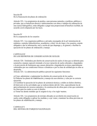 Sección III
De la financiación de planes de ordenación

Artículo 322.- Los propietarios de predios, sean personas naturales o jurídicas, públicas o
privadas, que se beneficien directa o indirectamente con obras o trabajos de ordenación de
una cuenca hidrográfica, están obligados a pagar tasa proporcional al beneficio recibido, de
acuerdo con lo dispuesto por las leyes.


Sección IV
De la cooperación de los usuarios

Artículo 323.- Los organismos públicos y privados encargados de la ad¬ministración de
embalses, centrales hidroeléctricas, acueductos y distri¬tos de riego y los usuarios, estarán
obligados a dar la información, oral y escrita de que disponga y, en general, a facilitar la
ejecución de los planes de ordenación y manejo.


CAPITULO IV
DE LOS DISTRITOS DE CONSERVACION DE SUELOS

Artículo 324.- Entiéndese por distrito de conservación de suelos el área que se delimite para
someterla a manejo especial orientado a la recu¬peración de suelos alterados o degradados
o la prevención de fenómenos que causen alteración o degradación en áreas especialmente
vulnerables por sus condiciones físicas o climáticas o por la clase de utilidad que en ellas se
desarrolla.
Artículo 325.- La administración pública ejercerá las siguientes funciones:

a) Crear, administrar y reglamentar los distritos de conservación de los suelos;
b) Elaborar los planes de rehabilitación y manejo de esos distritos y velar por su correcta
ejecución;
c) Coordinar la ejecución de los planes de asistencia técnica y crédito en dichos distritos;
d) Intervenir en las actividades que se realicen dentro del dis¬trito, especialmente las de
aprovechamiento de recursos naturales y la construcción de obras para evitar que contraríen
los fines para los cuales se creó el distrito;
e) Tomar las demás medidas que le asignen la ley o los regla¬mentos.

Artículo 326.- Los propietarios de terrenos ubicados en un distrito de conservación en
suelos están obligados a aplicar las medidas y a eje¬cutar y mantener las obras previstas en
los planes de rehabilitación y manejo.


CAPITULO V
DEL SISTEMA DE PARQUES NACIONALES
 