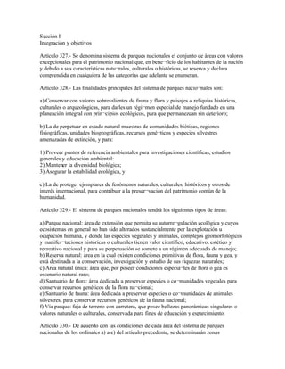 Sección I
Integración y objetivos

Artículo 327.- Se denomina sistema de parques nacionales el conjunto de áreas con valores
excepcionales para el patrimonio nacional que, en bene¬ficio de los habitantes de la nación
y debido a sus características natu¬rales, culturales o históricas, se reserva y declara
comprendida en cualquiera de las categorías que adelante se enumeran.

Artículo 328.- Las finalidades principales del sistema de parques nacio¬nales son:

a) Conservar con valores sobresalientes de fauna y flora y paisajes o reliquias históricas,
culturales o arqueológicas, para darles un régi¬men especial de manejo fundado en una
planeación integral con prin¬cipios ecológicos, para que permanezcan sin deterioro;

b) La de perpetuar en estado natural muestras de comunidades bióticas, regiones
fisiográficas, unidades biogeográficas, recursos gené¬ticos y especies silvestres
amenazadas de extinción, y para:

1) Proveer puntos de referencia ambientales para investigaciones científicas, estudios
generales y educación ambiental:
2) Mantener la diversidad biológica;
3) Asegurar la estabilidad ecológica, y

c) La de proteger ejemplares de fenómenos naturales, culturales, históricos y otros de
interés internacional, para contribuir a la preser¬vación del patrimonio común de la
humanidad.

Artículo 329.- El sistema de parques nacionales tendrá los siguientes tipos de áreas:

a) Parque nacional: área de extensión que permita su autorre¬gulación ecológica y cuyos
ecosistemas en general no han sido alterados sustancialmente por la explotación u
ocupación humana, y donde las especies vegetales y animales, complejos geomorfológicos
y manifes¬taciones históricas o culturales tienen valor científico, educativo, estético y
recreativo nacional y para su perpetuación se somete a un régimen adecuado de manejo;
b) Reserva natural: área en la cual existen condiciones primitivas de flora, fauna y gea, y
está destinada a la conservación, investigación y estudio de sus riquezas naturales;
c) Area natural única: área que, por poseer condiciones especia¬les de flora o gea es
escenario natural raro;
d) Santuario de flora: área dedicada a preservar especies o co¬munidades vegetales para
conservar recursos genéticos de la flora na¬cional;
e) Santuario de fauna: área dedicada a preservar especies o co¬munidades de animales
silvestres, para conservar recursos genéticos de la fauna nacional;
f) Vía parque: faja de terreno con carretera, que posee bellezas panorámicas singulares o
valores naturales o culturales, conservada para fines de educación y esparcimiento.

Artículo 330.- De acuerdo con las condiciones de cada área del sistema de parques
nacionales de los ordinales a) a e) del artículo precedente, se determinarán zonas
 