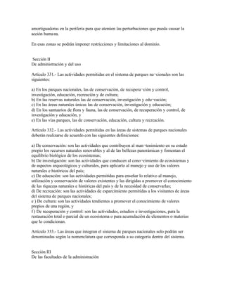 amortiguadoras en la periferia para que atenúen las perturbaciones que pueda causar la
acción huma na.

En esas zonas se podrán imponer restricciones y limitaciones al dominio.


Sección II
De administración y del uso

Artículo 331.- Las actividades permitidas en el sistema de parques na¬cionales son las
siguientes:

a) En los parques nacionales, las de conservación, de recupera¬ción y control,
investigación, educación, recreación y de cultura;
b) En las reservas naturales las de conservación, investigación y edu¬cación;
c) En las áreas naturales únicas las de conservación, investigación y educación;
d) En los santuarios de flora y fauna, las de conservación, de recuperación y control, de
investigación y educación, y
e) En las vías parques, las de conservación, educación, cultura y recreación.

Artículo 332.- Las actividades permitidas en las áreas de sistemas de parques nacionales
deberán realizarse de acuerdo con las siguientes definiciones:

a) De conservación: son las actividades que contribuyen al man¬tenimiento en su estado
propio los recursos naturales renovables y al de las bellezas panorámicas y fomentan el
equilibrio biológico de los ecosistemas;
b) De investigación: son las actividades que conducen al cono¬cimiento de ecosistemas y
de aspectos arqueológicos y culturales, para aplicarlo al manejo y uso de los valores
naturales e históricos del país;
c) De educación: son las actividades permitidas para enseñar lo relativo al manejo,
utilización y conservación de valores existentes y las dirigidas a promover el conocimiento
de las riquezas naturales e históricas del país y de la necesidad de conservarlas;
d) De recreación: son las actividades de esparcimiento permitidas a los visitantes de áreas
del sistema de parques nacionales;
e ) De cultura: son las actividades tendientes a promover el conocimiento de valores
propios de una región, y
f ) De recuperación y control: son las actividades, estudios e investigaciones, para la
restauración total o parcial de un ecosistema o para acumulación de elementos o materias
que lo condicionan.

Artículo 333.- Las áreas que integran el sistema de parques nacionales solo podrán ser
denominadas según la nomenclatura que corresponda a su categoría dentro del sistema.


Sección III
De las facultades de la administración
 